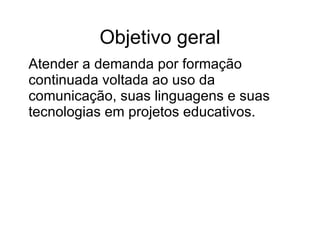 Objetivo geral A tender a demanda por formação continuada voltada ao uso da comunicação, suas linguagens e suas tecnologias em projetos educativos.  