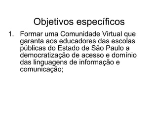 Objetivos específicos Formar uma Comunidade Virtual que garanta aos educadores das escolas públicas do Estado de São Paulo a democratização de acesso e domínio das linguagens de informação e comunicação; 