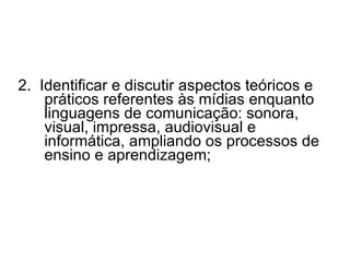 2.  Identificar e discutir aspectos teóricos e práticos referentes às mídias enquanto linguagens de comunicação: sonora, visual, impressa, audiovisual e informática, ampliando os processos de ensino e aprendizagem; 