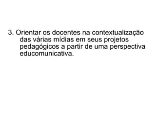 3.  Orientar os docentes na contextualização das várias mídias em seus projetos pedagógicos a partir de uma perspectiva educomunicativa. 