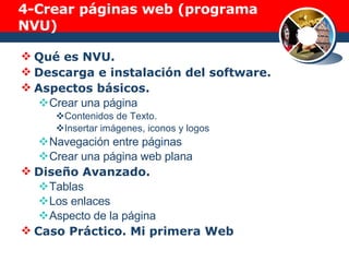 4- Crear páginas web (programa NVU) Qué es NVU. Descarga e instalación del software. Aspectos básicos. Crear una página Contenidos de Texto.  Insertar imágenes, iconos y logos Navegación entre páginas Crear una página web plana Diseño Avanzado. Tablas Los enlaces Aspecto de la página Caso Práctico. Mi primera Web 