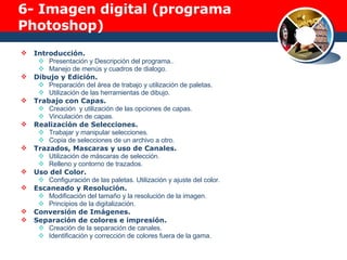 6-  Imagen digital (programa Photoshop) Introducción. Presentación y Descripción del programa.. Manejo de menús y cuadros de dialogo. Dibujo y Edición. Preparación del área de trabajo y utilización de paletas. Utilización de las herramientas de dibujo. Trabajo con Capas. Creación  y utilización de las opciones de capas. Vinculación de capas. Realización de Selecciones. Trabajar y manipular selecciones. Copia de selecciones de un archivo a otro. Trazados, Mascaras y uso de Canales. Utilización de máscaras de selección. Relleno y contorno de trazados. Uso del Color. Configuración de las paletas. Utilización y ajuste del color. Escaneado y Resolución. Modificación del tamaño y la resolución de la imagen. Principios de la digitalización. Conversión de Imágenes. Separación de colores e impresión. Creación de la separación de canales. Identificación y corrección de colores fuera de la gama. 