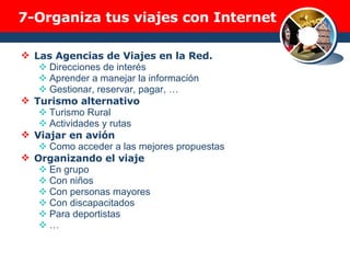 7- Organiza tus viajes con Internet Las Agencias de Viajes en la Red. Direcciones de interés Aprender a manejar la información Gestionar, reservar, pagar, … Turismo alternativo Turismo Rural Actividades y rutas Viajar en avión Como acceder a las mejores propuestas Organizando el viaje En grupo Con niños Con personas mayores Con discapacitados Para deportistas … 