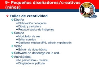 9-  Pequeños diseñadores/creativos (niños) Taller de creatividad Diseño Elaboración de tarjetas Dibujo y caricatura Retoque básico de imágenes Sonido Modulador de voz Editar sonidos Gestionar música MP3, edición y grabación Video Edición de video básica Software de descarga en la red. Actividades. Mi primer libro – musical Dirigiendo mi película 