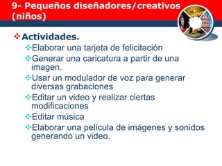 9-  Pequeños diseñadores/creativos (niños) Actividades. Elaborar una tarjeta de felicitación Generar una caricatura a partir de una imagen. Usar un modulador de voz para generar diversas grabaciones Editar un video y realizar ciertas modificaciones Editar música Elaborar una película de imágenes y sonidos generando un video. 