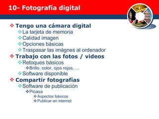 10-  Fotografía digital Tengo una cámara digital La tarjeta de memoria Calidad imagen Opciones básicas Traspasar las imágnes al ordenador Trabajo con las fotos / videos Retoques básicos Brillo, color, ojos rojos, … Software disponible Compartir fotografías Software de publicación Picasa Aspectos básicos Publicar en internet  