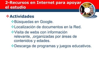 2-Recursos en Internet para apoyar el estudio Actividades Búsquedas en Google. Localización de documentos en la Red. Visita de webs con información relevante, ,organizadas por áreas de contenidos y edades. Descarga de programas y juegos educativos. 