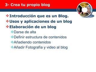 3-  Crea tu propio blog Introducción que es un Blog. Usos y aplicaciones de un blog Elaboración de un blog Darse de alta Definir estructura de contenidos Añadiendo contenidos Añadir Fotografía y video al blog 