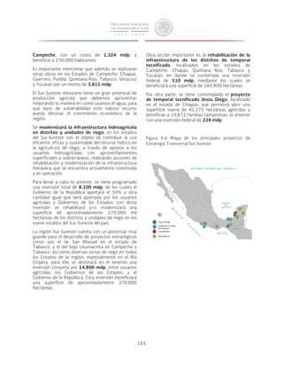103 
Campeche, con un costo de 1,324 mdp, y 
beneficio a 230,000 habitantes. 
Es importante mencionar que además se realizaran 
otras obras en los Estados de Campeche, Chiapas, 
Guerrero, Puebla, Quintana Roo, Tabasco, Veracruz 
y Yucatan por un monto de 3,815 mdp. 
El Sur-Sureste mexicano tiene un gran potencial de 
producción agrícola que debemos aprovechar 
mejorando la manera en como usamos el agua, para 
que lejos de vulnerabilidad este valioso recurso 
pueda detonar el crecimiento económico de la 
región. 
Se modernizará la infraestructura hidroagrícola 
en distritos y unidades de riego, en los estados 
del Sur-Sureste con el objeto de contribuir al uso 
eficiente, eficaz y sustentable del recurso hídrico en 
la agricultura de riego, a través de apoyos a los 
usuarios hidroagrícolas con aprovechamientos 
superficiales y subterráneos, realizando acciones de 
rehabilitación y modernización de la infraestructura 
hidráulica que se encuentra actualmente construida 
y en operación. 
Para llevar a cabo lo anterior, se tiene programado 
una inversión total de 8,100 mdp, de los cuales el 
Gobierno de la República aportará el 50% y otra 
cantidad igual que será aportada por los usuarios 
agrícolas y Gobiernos de los Estados; con dicha 
inversión se rehabilitará y/o modernizará una 
superficie de aproximadamente 270,000 mil 
hectáreas de los distritos y unidades de riego en los 
nueve estados del Sur-Sureste del país. 
La región Sur-Sureste cuenta con un potencial muy 
grande para el desarrollo de proyectos estratégicos 
como son el de San Manuel en el estado de 
Tabasco, y el del bajo Usumacinta en Campeche y 
Tabasco, así como diversas zonas de riego en todos 
los Estados de la región, especialmente en el Río 
Grijalva, para ello se destinará en el sexenio una 
inversión conjunta por 14,800 mdp, entre usuarios 
agrícolas, los Gobiernos de los Estados, y el 
Gobierno de la República. Esta inversión beneficiará 
una superficie de aproximadamente 370,000 
hectáreas. 
Otra acción importante es la rehabilitación de la 
infraestructura de los distritos de temporal 
tecnificado, localizados en los estados de 
Campeche, Chiapas, Quintana Roo, Tabasco y 
Yucatán, en donde se contempla una inversión 
federal de 510 mdp, mediante los cuales se 
beneficiará una superficie de 164,900 hectáreas. 
Por otra parte, se tiene contemplado el proyecto 
de temporal tecnificado Jesús Diego, localizado 
en el estado de Chiapas, que permitirá abrir una 
superficie nueva de 45,275 hectáreas agrícolas y 
beneficiar a 10,872 familias campesinas, lo anterior 
con una inversión federal de 228 mdp. 
Figura 4.4 Mapa de los principales proyectos de 
Estrategia Transversal Sur-Sureste 
 
