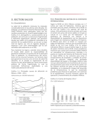 109 
5. SECTOR SALUD 
5.1. Diagnóstico 
La salud de la población mexicana ha mejorado 
considerablemente en las últimas siete décadas. Sin 
embargo, actualmente el Sistema Nacional de Salud 
(SNS) enfrenta retos planteados tanto por los 
cambios producidos en el perfil epidemiológico (ver 
Gráfica 5.1), demográfico y socioeconómico de la 
población, así como por su estructura fragmentada 
e ineficiente organización. Además, aún persisten 
deudas que saldar con la población vulnerable en la 
atención de sus padecimientos, ya sea por su bajo 
nivel de ingreso, por vivir en regiones alejadas y 
dispersas o por sufrir enfermedades que no son 
atendidas adecuadamente en el SNS. 
Para mantener los logros y atender estos desafíos, 
el Estado debe asumir la responsabilidad de 
garantizar el derecho a la protección de la salud para 
toda la población. La infraestructura del sector, 
junto con los recursos humanos, son factores clave 
para garantizar el acceso a los servicios de salud. No 
obstante, en el pasado la organización de los 
mismos ha sido desarrollada por varias instituciones 
públicas de forma fragmentada, lo cual ha 
ocasionado ineficiencias, duplicidades y una 
inadecuada planeación del sector. 
Gráfica 5.1 Principales causas de defunción en 
México, 1980 - 2011 
(Defunciones por 100,000 habitantes) 
120 
100 
80 
60 
40 
20 
FUENTE: Secretaría de Salud. 
5.1.1. Posición del sector en el contexto 
internacional 
Según la OCDE en 2011 México contaba con 1.7 
camas por cada mil habitantes, mientras que el 
promedio para los países miembros de la OCDE es 
de 4.8 (ver Gráfica 5.2); además, del total de 
camas, 24% pertenecen al sector privado, por lo que 
el número de camas del sector público en el país se 
calcula en 1.3 camas por mil habitantes19. Un 
parámetro de referencia con relación a la 
disponibilidad de equipamiento son los dispositivos 
para imagen por resonancia magnética. Al respecto, 
en México para 2011 se tenían 2.1 equipos por 
millón de habitantes, mientras que el promedio de la 
OCDE es de 13.3 (ver Gráfica 5.3). En ambos 
indicadores México ocupa el último lugar en la lista 
de países miembros de la OCDE. Estas estadísticas 
muestran que a pesar de la inversión pública federal 
sin precedente en infraestructura asociada a la 
puesta en marcha del Sistema de Protección Social 
en Salud (SPSS) no fue suficiente para evitar el 
envejecimiento de hospitales y unidades de primer 
nivel de atención, asegurar una apropiada 
disponibilidad del equipo y tecnología médicos toda 
vez que adicionalmente a la insuficiencia de recursos 
presupuestarios para estar al nivel de los países con 
los mejores servicios de salud, se han presentado 
debilidades en la planeación integral del desarrollo 
de la infraestructura, lo que ha ocasionado 
problemas para financiar la operación, con carencias 
en el equipamiento, recursos humanos, gastos de 
operación y mantenimiento de unidades médicas. 
Gráfica 5.2 Camas de hospital, 20111 
(Por 1,000 habitantes) 
1 Para Canadá y Estados Unidos la información es a 2010. 
FUENTE: Organización para la Cooperación y el Desarrollo Económicos. 
19 Programa Sectorial de Salud 2014-2018 (PROSESA). 
0 
61.7 
1980 1990 2000 2011 
Defunciones 
por 
100,000 
habitantes 
Cardiovasculares 
T umores 
malignos 
Diabetes 
mellitus 
Infecciosas 
y 
parasitarias 
Lesiones 
intencionales 
Accidentes 
de 
tráfico 
de 
vehículos 
de 
motor 
106.8 
106.8 
93.6 
16.4 
21.9 
69.9 
21.4 
28.5 
14% 
219 
56% 
33% 
-82% 
Variación porcentual 
1 9 8 0 -­‐2011 
- 
38% 
23.1 
14.4 
9.6 
4.8 
3.2 3.1 2.8 2.5 2.2 
1.7 
Corea Promedio 
OCDE 
España EUA Canadá Turquía Chile México 
 