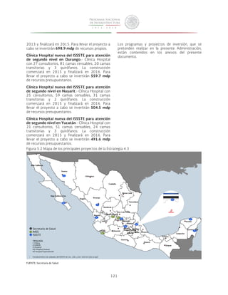 121 
2013 y finalizará en 2015. Para llevar el proyecto a 
cabo se invertirán 698.9 mdp de recursos propios. 
Clínica Hospital nueva del ISSSTE para atención 
de segundo nivel en Durango.- Clínica Hospital 
con 27 consultorios, 81 camas censables, 20 camas 
transitorias y 3 quirófanos. La construcción 
comenzará en 2015 y finalizará en 2016. Para 
llevar el proyecto a cabo se invertirán 559.7 mdp 
de recursos presupuestarios. 
Clínica Hospital nueva del ISSSTE para atención 
de segundo nivel en Nayarit.- Clínica Hospital con 
25 consultorios, 59 camas censables, 31 camas 
transitorias y 2 quirófanos. La construcción 
comenzará en 2015 y finalizará en 2016. Para 
llevar el proyecto a cabo se invertirán 504.5 mdp 
de recursos presupuestarios. 
Clínica Hospital nueva del ISSSTE para atención 
de segundo nivel en Yucatán.- Clínica Hospital con 
21 consultorios, 51 camas censables, 24 camas 
transitorias y 3 quirófanos. La construcción 
comenzará en 2015 y finalizará en 2016. Para 
llevar el proyecto a cabo se invertirán 491.6 mdp 
de recursos presupuestarios. 
Los programas y proyectos de inversión, que se 
pretenden realizar en la presente Administración, 
están contenidos en los anexos del presente 
documento. 
Figura 5.2 Mapa de los principales proyectos de la Estrategia 4.3 
FUENTE: Secretaría de Salud 
42 
Secretaría de Salud 
IMSS 
ISSSTE 
HG 
HG 
HE 
HG 
HG 
HG 
HG 
H 
H 
H 
H 
H 
TIPOLOGÍA 
C Clínica 
U UNEME 
H Hospital 
HG Hospital General 
HE Hospital Especializado 
• Fortalecimiento de unidades del ISSSTE de 1er., 2do. y 3er. nivel en todo el país. 
HG 
 