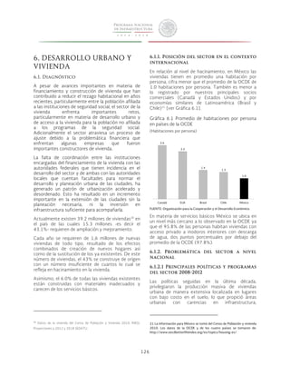 126 
6. DESARROLLO URBANO Y 
VIVIENDA 
6.1. Diagnóstico 
A pesar de avances importantes en materia de 
financiamiento y construcción de vivienda que han 
contribuido a reducir el rezago habitacional en años 
recientes, particularmente entre la población afiliada 
a las instituciones de seguridad social, el sector de la 
vivienda enfrenta importantes retos, 
particularmente en materia de desarrollo urbano y 
de acceso a la vivienda para la población no afiliada 
a los programas de la seguridad social. 
Adicionalmente el sector atraviesa un proceso de 
ajuste debido a la problemática financiera que 
enfrentan algunas empresas que fueron 
importantes constructores de vivienda. 
La falta de coordinación entre las instituciones 
encargadas del financiamiento de la vivienda con las 
autoridades federales que tienen incidencia en el 
desarrollo del sector y de ambas con las autoridades 
locales que cuentan facultades para normar el 
desarrollo y planeación urbana de las ciudades, ha 
generado un patrón de urbanización acelerado y 
desordenado. Esto ha resultado en un incremento 
importante en la extensión de las ciudades sin la 
planeación necesaria, ni la inversión en 
infraestructura suficiente para acompañarla. 
Actualmente existen 39.2 millones de viviendas20 en 
el país de las cuales 15.3 millones -es decir el 
43.1%- requieren de ampliación y mejoramiento. 
Cada año se requieren de 1,6 millones de nuevas 
viviendas de todo tipo, resultado de los efectos 
combinados de creación de nuevos hogares así 
como de la sustitución de los ya existentes. De este 
número de viviendas, el 43% se construye de origen 
con un número insuficiente de cuartos lo cual se 
refleja en hacinamiento en la vivienda. 
Asimismo, el 6.0% de todas las viviendas existentes 
están construidas con materiales inadecuados y 
carecen de los servicios básicos. 
20 Datos de la vivienda del Censo de Población y Vivienda 2010, INEGI, 
Proyecciones a 2012 y 2018 SEDATU. 
6.1.1. Posición del sector en el contexto 
internacional 
En relación al nivel de hacinamiento, en México las 
viviendas tienen en promedio una habitación por 
persona, cifra menor que el promedio de la OCDE de 
1.0 habitaciones por persona. También es menor a 
lo registrado por nuestros principales socios 
comerciales (Canadá y Estados Unidos) y por 
economías similares de Latinoamérica (Brasil y 
Chile)21 [ver Gráfica 6.1]. 
Gráfica 6.1 Promedio de habitaciones por persona 
en países de la OCDE 
(Habitaciones por persona) 
2.6 
2.3 
1.4 
1.3 
1.0 
Canadá EUA Brasil Chile México 
FUENTE: Organización para la Cooperación y el Desarrollo Económico. 
En materia de servicios básicos México se ubica en 
un nivel más cercano a lo observado en la OCDE ya 
que el 95.8% de las personas habitan viviendas con 
acceso privado a inodoros interiores con descarga 
de agua, dos puntos porcentuales por debajo del 
promedio de la OCDE (97.8%). 
6.1.2. Problemática del sector a nivel 
nacional 
6.1.2.1 Principales políticas y programas 
del sector 2008-2012 
Las políticas seguidas en la última década, 
privilegiaron la producción masiva de viviendas 
urbana de manera extensiva localizada en lugares 
con bajo costo en el suelo, lo que propició áreas 
urbanas con carencias en infraestructura, 
21 La información para México se tomó del Censo de Población y vivienda 
2010. Los datos de la OCDE y de los cuatro países se tomaron de: 
http://www.oecdbetterlifeindex.org/es/topics/housing-es/ 
 