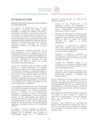 13 
INTRODUCCIÓN 
Objetivo del PNI alineado con las metas 
del PND 2013-2018 
La inversión en infraestructura es un tema 
estratégico y prioritario para México porque 
representa el medio para generar desarrollo y 
crecimiento económico y es la pieza clave para 
incrementar la competitividad. Por esta razón, y 
con el objeto de elevar el nivel de bienestar de la 
sociedad, se deben crear las condiciones necesarias 
que hagan posible el desarrollo integral de todas las 
regiones y sectores del país, a fin de que todos los 
mexicanos puedan desarrollar su potencial 
productivo conforme a las metas que se hayan 
propuesto. 
En el presente los mexicanos contamos con un 
clima económico, social y político con mayor 
certidumbre derivado de la planeación efectiva, así 
como de las reformas estructurales impulsadas por 
el Ejecutivo Federal y aprobadas por el Congreso de 
la Unión, originando un horizonte de gran 
dinamismo que permitirá superar los rezagos 
acumulados en diversas materias. 
Una de las condiciones para que México pueda 
alcanzar su máximo potencial es la inversión 
nacional y extranjera en los sectores que detonen 
el crecimiento sostenido y sustentable. Debido a 
que la infraestructura demanda grandes cantidades 
de recursos y los efectos sobre el nivel de 
crecimiento y desarrollo se concretan en el 
mediano y largo plazo, es necesaria la formulación 
de un Programa Nacional de Infraestructura 2014 
– 2018 (PNI 2014 – 2018) que cuente con una 
visión integral para su planeación. 
En el Plan Nacional de Desarrollo 2013-2018 (PND 
2013-2018) se vislumbra como metas nacionales 
un “México Próspero” y un “México Incluyente”, 
donde se considera que una infraestructura 
adecuada y el acceso a insumos estratégicos, 
fomentan la competitividad y conectan el capital 
humano con las oportunidades que genere la 
economía. Asimismo, se prevé apoyar el desarrollo 
de infraestructura con una visión de largo plazo, 
basada en tres ejes rectores: i) desarrollo regional 
equilibrado, ii) desarrollo urbano y iii) conectividad 
logística. 
En apego al Sistema Nacional de Planeación 
Democrática, y a través del PNI 2014-2018 el 
Gobierno de la República busca orientar la 
funcionalidad integral de la infraestructura 
existente y nueva del país, por medio de los 
siguientes objetivos: 
o Contar con una infraestructura y una 
plataforma logística de transportes y 
comunicaciones modernas que fomenten una 
mayor competitividad, productividad y 
desarrollo económico y social. 
o Optimizar la coordinación de esfuerzos para 
la generación de infraestructura energética, 
asegurando así el desarrollo adecuado de la 
misma, a efecto de contar con energía 
suficiente, de calidad y a precios 
competitivos. 
o Incrementar la infraestructura hidráulica, 
tanto para asegurar agua destinada al 
consumo humano y riego agrícola, como para 
protección contra inundaciones. 
o Contribuir a fortalecer y optimizar la 
infraestructura interinstitucional en salud 
para garantizar el acceso efectivo a servicios 
de salud con calidad. 
o Impulsar el desarrollo urbano y la 
construcción de viviendas de calidad, dotada 
de infraestructura y servicios básicos, con el 
acceso ordenado del suelo. 
o Desarrollar infraestructura competitiva que 
impulse al turismo como eje estratégico de la 
productividad regional y detonador del 
bienestar social. 
Con el cumplimiento de estos objetivos, se busca 
optimizar las obras de infraestructura de los 
sectores estratégicos del país a fin de potenciar la 
competitividad de México y así, asegurar que las 
oportunidades y el desarrollo lleguen a todas las 
regiones, a todos los sectores y a todos los grupos 
de la población. 
Este Programa contempla la Estrategia Transversal 
Sur-sureste, la cual considera el impulso al 
desarrollo de dicha región a través de grandes 
obras de infraestructura en los sectores 
seleccionados. 
Finalmente, cabe señalar que el horizonte del 
presente PNI comprende el período de 2013 a 
2018, en virtud de que dicho programa es sexenal 
y la estrategia de inversión abarca la presente 
Administración. 
 