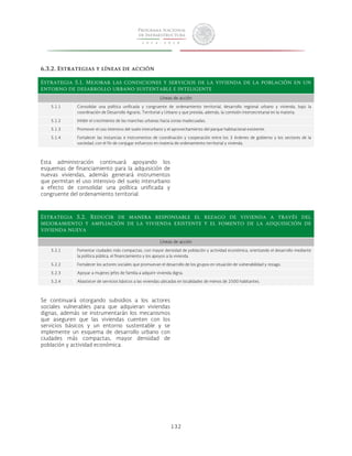 132 
6.3.2. Estrategias y líneas de acción 
Estrategia 5.1. Mejorar las condiciones y servicios de la vivienda de la población en un 
entorno de desarrollo urbano sustentable e inteligente 
Líneas de acción 
5.1.1 Consolidar una política unificada y congruente de ordenamiento territorial, desarrollo regional urbano y vivienda, bajo la 
coordinación de Desarrollo Agrario, Territorial y Urbano y que presida, además, la comisión intersecretarial en la materia. 
5.1.2 Inhibir el crecimiento de las manchas urbanas hacia zonas inadecuadas. 
5.1.3 Promover el uso intensivo del suelo interurbano y el aprovechamiento del parque habitacional existente. 
5.1.4 Fortalecer las instancias e instrumentos de coordinación y cooperación entre los 3 órdenes de gobierno y los sectores de la 
sociedad, con el fin de conjugar esfuerzos en materia de ordenamiento territorial y vivienda. 
Esta administración continuará apoyando los 
esquemas de financiamiento para la adquisición de 
nuevas viviendas, además generará instrumentos 
que permitan el uso intensivo del suelo interurbano 
a efecto de consolidar una política unificada y 
congruente del ordenamiento territorial. 
Estrategia 5.2. Reducir de manera responsable el rezago de vivienda a través del 
mejoramiento y ampliación de la vivienda existente y el fomento de la adquisición de 
vivienda nueva 
Líneas de acción 
5.2.1 Fomentar ciudades más compactas, con mayor densidad de población y actividad económica, orientando el desarrollo mediante 
la política pública, el financiamiento y los apoyos a la vivienda. 
5.2.2 Fortalecer los actores sociales que promuevan el desarrollo de los grupos en situación de vulnerabilidad y rezago. 
5.2.3 Apoyar a mujeres jefes de familia a adquirir vivienda digna. 
5.2.4 Abastecer de servicios básicos a las viviendas ubicadas en localidades de menos de 2500 habitantes. 
Se continuará otorgando subsidios a los actores 
sociales vulnerables para que adquieran viviendas 
dignas, además se instrumentarán los mecanismos 
que aseguren que las viviendas cuenten con los 
servicios básicos y un entorno sustentable y se 
implemente un esquema de desarrollo urbano con 
ciudades más compactas, mayor densidad de 
población y actividad económica. 
 