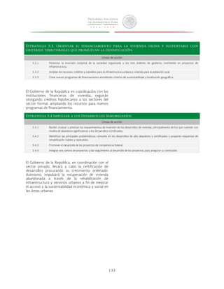 Estrategia 5.3. Orientar el financiamiento para la vivienda digna y sustentable con 
criterios territoriales que promuevan la densificación 
Líneas de acción 
5.3.1 Potenciar la inversión conjunta de la sociedad organizada y los tres órdenes de gobierno, invirtiendo en proyectos de 
133 
infraestructura. 
5.3.2 Ampliar los recursos, créditos y subsidios para la infraestructura urbana y vivienda para la población rural. 
5.3.3 Crear nuevos programas de financiamiento atendiendo criterios de sustentabilidad y localización geográfica. 
El Gobierno de la República en coordinación con las 
instituciones financieras de vivienda, seguirán 
otorgando créditos hipotecarios a los sectores del 
sector formal, ampliando los recursos para nuevos 
programas de financiamiento. 
Estrategia 5.4 Impulsar a los Desarrollos Inmobiliarios 
Líneas de acción 
5.4.1 Recibir, evaluar y priorizar los requerimientos de inversión de los desarrollos de vivienda, principalmente de los que cuenten con 
niveles de abandono significativos y los Desarrollos Certificados. 
5.4.2 Identificar las principales problemáticas comunes en los desarrollos de alto abandono y certificados y proponer esquemas de 
rehabilitación viables y replicables. 
5.4.3 Promover el desarrollo de los proyectos de competencia federal. 
5.4.4 Integrar una cartera de proyectos y dar seguimiento al desarrollo de los proyectos, para asegurar su conclusión. 
El Gobierno de la República, en coordinación con el 
sector privado, llevará a cabo la certificación de 
desarrollos procurando su crecimiento ordenado. 
Asimismo, impulsará la recuperación de vivienda 
abandonada a través de la rehabilitación de 
infraestructura y servicios urbanos a fin de mejorar 
el acceso y la sustentabilidad económica y social en 
las áreas urbanas. 
 