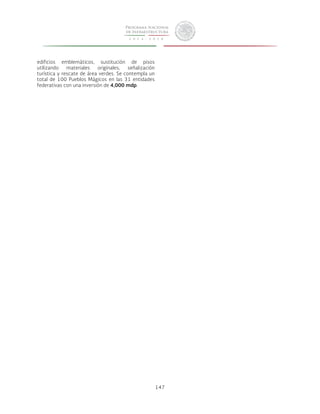 147 
edificios emblemáticos, sustitución de pisos 
utilizando materiales originales, señalización 
turística y rescate de área verdes. Se contempla un 
total de 100 Pueblos Mágicos en las 31 entidades 
federativas con una inversión de 4,000 mdp. 
 