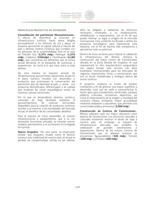 149 
Principales proyectos de inversión 
Consolidación del patrimonio Mesoamericano.- 
A efecto de diversificar la inversión en 
infraestructura turística, hasta ahora dirigida 
principalmente a los destinos de sol y playa, se 
propone aprovechar el capital cultural y natural del 
país y detonar centros turísticos que cumplan con 
los principios de la sustentabilidad. Este es el caso 
de Chichén Itzá (2,375 mdp), Palenque (1,270 
mdp), Calakmul (250mdp) y Teotihuacán (4,180 
mdp), que concentran los elementos que el turista 
actual demanda en la búsqueda de aventuras y 
experiencias en torno a lo que hace único a cada 
destino. 
De esta manera se requiere proveer de 
infraestructuras que permitan reposicionar al país en 
el plano turístico mundial con desarrollos y 
productos que promuevan la conservación del 
patrimonio que da identidad al país, y contar con 
productos diversificados, diferenciados y de calidad 
que revaloren las zonas arqueológicas iconos de 
nuestras culturas ancestrales. 
Por lo que se desarrollarán destinos turísticos 
culturales de baja densidad, mediante el 
aprovechamiento de reservas territoriales 
disponibles para la creación de productos turísticos 
acordes a su entorno, a las necesidades del mercado 
actual, en beneficio de las comunidades aledañas. 
Para el impulso de estos desarrollos se crearán 
infraestructuras y equipamientos, que a su vez 
detonarán inversiones privadas, la creación nuevos 
empleos permanentes y el incremento en la llegada 
de turistas. 
Nuevo Acapulco.- Por otra parte, es importante 
señalar que Acapulco resalta como el destino 
turístico más tradicional de nuestro país, en el que la 
pérdida de competitividad sufrida en los últimos 
años ha obligado a replantear los esfuerzos 
necesarios orientados a su modernización, 
rehabilitación, y mejoramiento, con el fin de que 
pueda retomar su lugar e imagen en el mercado 
internacional. Esta condición ha llevado a definir los 
proyectos estratégicos para reposicionar esta 
industria, con el fin de hacerla más competitiva y 
aprovechar todo su potencial. 
Dentro de estas acciones para mejorar la calidad de 
la infraestructura del destino, destaca la 
construcción del nuevo Centro de Convenciones 
ubicado en la Zona Dorada de Acapulco, el cual 
representará un hito arquitectónico vanguardista 
con objeto brindar este servicio con altos 
estándares internacionales para los mercados de 
negocios, exposiciones, ferias, y convenciones, que 
son un factor multiplicador y sinérgico dentro del 
sector turístico. 
El proyecto involucra la fusión de predios 
colindantes a fin de generar una mayor superficie a 
desarrollar cuyo uso de suelo y características lo 
hacen apto para instalaciones comerciales, parques 
públicos, culturales, recreativos, deportivos, así 
como el mejoramiento de la imagen y movilidad del 
contexto urbano, brindando mayor accesibilidad 
mediante andadores y plazoletas, que permiten una 
conectividad pública armoniosa (2,000 mdp). 
Construcción de Centros de Convenciones.- 
México adquiere cada vez mayor relevancia como 
destino de convenciones. Los atractivos naturales y 
culturales existentes motivan el deseo de viaje a 
nuestro país, sin embargo, se requiere de 
infraestructura adecuada que posibilite la 
celebración de grandes convenciones o 
exposiciones. Dentro de los nuevos Centros de 
Convenciones que se planean construir se 
encuentran: Aguascalientes (320 mdp); Torreón 
(200 mdp) y Córdoba (500 mdp). 
 
