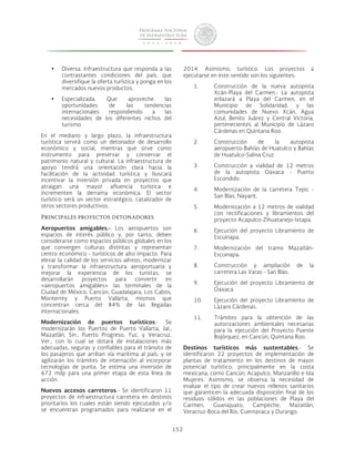 152 
• Diversa. Infraestructura que responda a las 
contrastantes condiciones del país, que 
diversifique la oferta turística y ponga en los 
mercados nuevos productos. 
• Especializada. Que aproveche las 
oportunidades de las tendencias 
internacionales respondiendo a las 
necesidades de los diferentes nichos del 
turismo. 
En el mediano y largo plazo, la infraestructura 
turística servirá como un detonador de desarrollo 
económico y social, mientras que sirve como 
instrumento para preservar y conservar el 
patrimonio natural y cultural. La infraestructura de 
apoyo tendrá una orientación clara hacia la 
facilitación de la actividad turística y buscará 
incentivar la inversión privada en proyectos que 
atraigan una mayor afluencia turística e 
incrementen la derrama económica. El sector 
turístico será un sector estratégico, catalizador de 
otros sectores productivos. 
Principales proyectos detonadores 
Aeropuertos amigables.- Los aeropuertos son 
espacios de interés público y, por tanto, deben 
considerarse como espacios públicos globales en los 
que convergen culturas distintas y representan 
centro económico - turísticos de alto impacto. Para 
elevar la calidad de los servicios aéreos, modernizar 
y transformar la infraestructura aeroportuaria y 
mejorar la experiencia de los turistas, se 
desarrollarán proyectos para convertir en 
«aeropuertos amigables» las terminales de la 
Ciudad de México, Cancún, Guadalajara, Los Cabos, 
Monterrey y Puerto Vallarta, mismos que 
concentran cerca del 84% de las llegadas 
internacionales. 
Modernización de puertos turísticos.- Se 
modernizarán los Puertos de Puerto Vallarta, Jal.; 
Mazatlán, Sin.; Puerto Progreso, Yuc. y Veracruz, 
Ver., con lo cual se dotará de instalaciones más 
adecuadas, seguras y confiables para el tránsito de 
los pasajeros que arriban vía marítima al país, y se 
agilizarán los trámites de internación al incorporar 
tecnologías de punta. Se estima una inversión de 
672 mdp para una primer etapa de esta línea de 
acción. 
Nuevos accesos carreteros.- Se identificaron 11 
proyectos de infraestructura carretera en destinos 
prioritarios los cuales están siendo ejecutados y/o 
se encuentran programados para realizarse en el 
2014. Asimismo, turístico. Los proyectos a 
ejecutarse en este sentido son los siguientes: 
1. Construcción de la nueva autopista 
Xcán-Playa del Carmen.- La autopista 
enlazará a Playa del Carmen, en el 
Municipio de Solidaridad, y las 
comunidades de Nuevo Xcán, Agua 
Azul, Benito Juárez y Central Victoria, 
pertenecientes al Municipio de Lázaro 
Cárdenas en Quintana Roo. 
2. Construcción de la autopista 
aeropuerto-Bahías de Huatulco y Bahías 
de Huatulco-Salina Cruz. 
3. Construcción a vialidad de 12 metros 
de la autopista Oaxaca - Puerto 
Escondido. 
4. Modernización de la carretera Tepic - 
San Blas, Nayarit. 
5. Modernización a 12 metros de vialidad 
con rectificaciones y libramientos del 
proyecto Acapulco-Zihuatanejo-Ixtapa. 
6. Ejecución del proyecto Libramiento de 
Escuinapa. 
7. Modernización del tramo Mazatlán- 
Escuinapa. 
8. Construcción y ampliación de la 
carretera Las Varas - San Blas. 
9. Ejecución del proyecto Libramiento de 
Oaxaca. 
10. Ejecución del proyecto Libramiento de 
Lázaro Cárdenas. 
11. Trámites para la obtención de las 
autorizaciones ambientales necesarias 
para la ejecución del Proyecto Puente 
Bojórquez, en Cancún, Quintana Roo. 
Destinos turísticos más sustentables.- Se 
identificaron 22 proyectos de implementación de 
plantas de tratamiento en los destinos de mayor 
potencial turístico, principalmente en la costa 
mexicana, como Cancún, Acapulco, Manzanillo e Isla 
Mujeres. Asimismo, se observa la necesidad de 
evaluar el tipo de crear nuevos rellenos sanitarios 
que garanticen la adecuada disposición final de los 
residuos sólidos en las poblaciones de Playa del 
Carmen, Guanajuato, Campeche, Mazatlán, 
Veracruz-Boca del Río, Cuernavaca y Durango. 
 