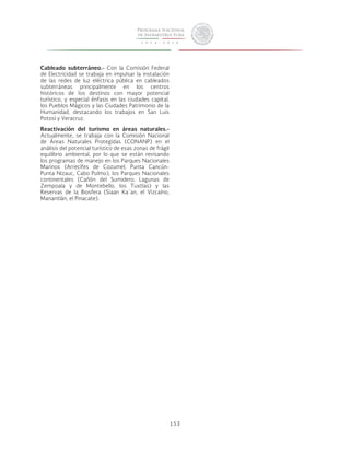 153 
Cableado subterráneo.- Con la Comisión Federal 
de Electricidad se trabaja en impulsar la instalación 
de las redes de luz eléctrica pública en cableados 
subterráneas principalmente en los centros 
históricos de los destinos con mayor potencial 
turístico, y especial énfasis en las ciudades capital, 
los Pueblos Mágicos y las Ciudades Patrimonio de la 
Humanidad, destacando los trabajos en San Luis 
Potosí y Veracruz. 
Reactivación del turismo en áreas naturales.- 
Actualmente, se trabaja con la Comisión Nacional 
de Áreas Naturales Protegidas (CONANP) en el 
análisis del potencial turístico de esas zonas de frágil 
equilibrio ambiental, por lo que se están revisando 
los programas de manejo en los Parques Nacionales 
Marinos (Arrecifes de Cozumel, Punta Cancún- 
Punta Nizauc, Cabo Pulmo), los Parques Nacionales 
continentales (Cañón del Sumidero, Lagunas de 
Zempoala y de Montebello, los Tuxtlas) y las 
Reservas de la Biosfera (Siaan Ka´an, el Vizcaíno, 
Manantlán, el Pinacate). 
 