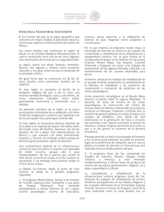 154 
Estrategia Transversal Sur-Sureste 
El Sur-Sureste del país es la región geográfica que 
concentra en mayor medida el patrimonio natural y 
cultural que soporta el enorme potencial turístico de 
México. 
Los nueve estados que conforman la región se 
ubican en el Corredor Biológico Mesoamericano, el 
cual es reconocido como una de las cinco regiones 
más importantes del mundo por su mega diversidad. 
La región cuenta con selvas, bosques, montañas, 
llanuras, ríos, lagunas y cenotes como atractivos 
naturales y con gran potencial para el desarrollo de 
la actividad turística. 
De igual forma aquí se concentran 12 de los 32 
sitios listados como patrimonio mundial por la 
UNESCO. 
En esta región se concentra el 68.4% de la 
población indígena del país y por lo tanto una 
extensa variedad de lenguas, usos y costumbres, así 
como expresiones culturales como bailes, 
gastronomía, vestimenta y ceremonias ricas y 
variadas. 
Un elemento distintivo de la región es la activa 
participación comunitaria de su población y los altos 
niveles de marginación y pobreza que significan uno 
de los principales retos para lograr el desarrollo. 
En esta región se encuentran diversos destinos de 
sol y playa y en especial las playas más bellas tanto 
del Caribe como del Pacífico. Destacan dos de los 
destinos de sol y playa más representativos de 
México y que cuentan con fama internacional: 
Acapulco y Cancún, sin embargo ambos aunque en 
diferente grado presentan signos de deterioro. 
Una característica especial de la infraestructura 
turística es que concentra 17 puertos con capacidad 
de recibir cruceros, aunque sólo 6 para 
transbordadores. De los 6 puertos que reciben el 
96% de los cruceros en el país, en el Sur-Sureste se 
encuentran 3, sin embargo, estos puertos reciben el 
70.6% de los arribos. 
La Región Sur-Sureste, desde el punto de vista 
turístico se divide en 2 grandes programas 
regionales: 
1.- El programa Mundo Maya, incluye a los estados 
de Yucatán, Quintana Roo, Campeche y una parte 
de Chiapas (Palenque). Está orientado 
principalmente a ofertar destinos de sol y playa, 
turismo arqueológico, turismo de naturaleza, 
cruceros, pesca deportiva y la celebración de 
eventos de gran magnitud como congresos y 
convenciones 
Por lo que respecta al programa mundo maya, la 
estrategia de atención se centra en los trabajos de 
conservación y rehabilitación de la infraestructura y 
equipamiento turístico, con un gran énfasis en la 
recuperación de playas en los destinos de sol y playa 
(Cancún Riviera Maya, Isla Mujeres Cozumel 
Chetumal y Progreso) así como a los trabajos de 
saneamiento de las lagunas Nichupte y Bacalar y el 
mantenimiento de los cenotes destinados para 
buceo. 
Asimismo, destacan los trabajos de rehabilitación de 
la muralla virreinal campechana, la rehabilitación de 
la Dársena en Campeche y los proyectos de 
conservación e innovación de atractivos en las 
zonas arqueológicas. 
Como proyectos estratégicos en el Mundo Maya 
destaca el puente sobre la Laguna Bojórquez, la 
dotación de áreas de servicio en las zonas 
arqueológicas, la construcción del Centro de 
Convenciones en Mérida, el Desarrollo de proyectos 
turísticos en Palenque, Calakmul y Chichen Itzá, la 
creación de parques públicos en zonas de playa y los 
trabajos de señalética, este último de vital 
importancia en la generación de rutas y circuitos 
que permitan a los viajeros aumentar el tiempo de 
estancia y conocer mayores atractivos en la zona, lo 
que a su vez genera un aumento en la derrama 
económica. 
Principal atención se dará a la estrategia de fomento 
a los cruceros para mantener al Caribe en el primer 
lugar de la preferencia de visitantes, para lo cual se 
diseña un modelo de atención en Cozumel que será 
replicado a los principales puertos del país. 
2.- El programa Joyas del Sur, comprende los 
estados de Guerrero, Oaxaca, Chiapas Puebla 
Tabasco y Veracruz y está orientado 
fundamentalmente a ofertar líneas de producto de 
turismo de naturaleza, gastronómico, religioso, sol y 
playa, arqueológico y cultural. 
La consolidación y rehabilitación de la 
infraestructura turística programa Joyas del Sur, 
destacan los trabajos de rehabilitación de centros 
históricos principalmente en los Pueblos Mágicos y 
las Ciudades Patrimonio de la Humanidad; especial 
mención merece el rescate de Acapulco, tanto de la 
zona tradicional como la zona dorada, con un 
 