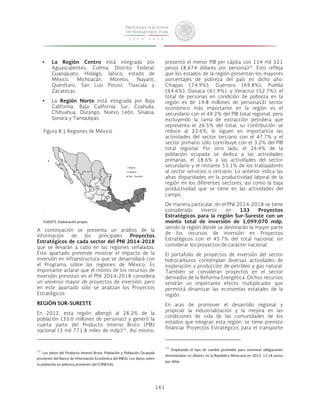 161 
• La Región Centro está integrada por 
Aguascalientes, Colima, Distrito Federal, 
Guanajuato, Hidalgo, Jalisco, estado de 
México, Michoacán, Morelos, Nayarit, 
Querétaro, San Luis Potosí, Tlaxcala y 
Zacatecas. 
• La Región Norte está integrada por Baja 
California, Baja California Sur, Coahuila, 
Chihuahua, Durango, Nuevo León, Sinaloa, 
Sonora y Tamaulipas. 
Figura 8.1 Regiones de México. 
FUENTE: Elaboración propia. 
A continuación se presenta un análisis de la 
información de los principales Proyectos 
Estratégicos de cada sector del PNI 2014-2018 
que se llevarán a cabo en las regiones señaladas. 
Este apartado pretende mostrar el impacto de la 
inversión en infraestructura que se desarrollará con 
el Programa sobre las regiones de México. Es 
importante aclarar que el monto de los recursos de 
inversión previstos en el PNI 2014-2018 considera 
un universo mayor de proyectos de inversión, pero 
en este apartado sólo se analizan los Proyectos 
Estratégicos. 
REGIÓN SUR-SURESTE 
En 2012, esta región albergó al 28.2% de la 
población (33.0 millones de personas) y generó la 
cuarta parte del Producto Interno Bruto (PIB) 
nacional (3 mil 771.8 miles de mdp)22i. Así mismo, 
22 Los datos del Producto Interno Bruto, Población y Población Ocupada 
provienen del Banco de Información Económica del INEGI. Los datos sobre 
la población en pobreza provienen del CONEVAL. 
presentó el menor PIB per cápita con 114 mil 321 
pesos (8,674 dólares por persona)23. Esto refleja 
que los estados de la región presentan los mayores 
porcentajes de pobreza del país en dicho año: 
Chiapas (74.9%), Guerrero (69.8%), Puebla 
(64.6%), Oaxaca (61.9%), y Veracruz (52.7%), el 
total de personas en condición de pobreza en la 
región es de 19.8 millones de personas.El sector 
económico más importante en la región es el 
secundario con el 49.2% del PIB total regional, pero 
excluyendo la rama de extracción petrolera que 
representa el 26.5% del total, su contribución se 
reduce al 22.6%, le siguen en importancia las 
actividades del sector terciario con el 47.7% y el 
sector primario sólo contribuye con el 3.2% del PIB 
total regional. Por otro lado, el 26.4% de la 
población ocupada se dedica a las actividades 
primarias, el 18.6% a las actividades del sector 
secundario y el restante 55.1% de los trabajadores 
al sector servicios o terciario. Lo anterior indica las 
altas disparidades en la productividad laboral de la 
región en los diferentes sectores, así como la baja 
productividad que se tiene en las actividades del 
campo. 
De manera particular, en el PNI 2014-2018 se tiene 
considerado invertir en 133 Proyectos 
Estratégicos para la región Sur-Sureste con un 
monto total de inversión de 1,099,070 mdp, 
siendo la región donde se destinarán la mayor parte 
de los recursos de inversión en Proyectos 
Estratégicos con el 45.7% del total nacional, sin 
considerar los proyectos de carácter nacional. 
El portafolio de proyectos de inversión del sector 
hidrocarburos contemplan diversas actividades de 
exploración y producción de petróleo y gas natural. 
También se consideran proyectos en el sector 
derivados de la Reforma Energética. Dichos recursos 
tendrán un importante efecto multiplicador que 
permitirá dinamizar las economías estatales de la 
región. 
En aras de promover el desarrollo regional y 
propiciar la industrialización y la mejora en las 
condiciones de vida de las comunidades de los 
estados que integran esta región, se tiene previsto 
financiar Proyectos Estratégicos para el transporte 
23 Empleando el tipo de cambio promedio para solventar obligaciones 
denominadas en dólares en la República Mexicana en 2012: 13.18 pesos 
por dólar.. 
Norte 
Centro 
Sur - Sureste 
 