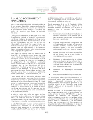 170 
9. MARCO ECONÓMICO Y 
FINANCIERO 
México tiene el reto de obtener el máximo potencial 
de sus recursos disponibles, para que junto con las 
instituciones, políticas y los factores que determinan 
la productividad, pueda alcanzar y sostener los 
niveles de bienestar que busca la sociedad 
mexicana. 
Como ya se ha establecido, el PNI 2014-2018 tiene 
el objetivo de impulsar el desarrollo y crecimiento 
económico, mediante la realización en la presente 
Administración de obras de infraestructura de los 
sectores estratégicos del país, por lo cual es 
indispensable dimensionar los requerimientos de 
inversión necesarios para su ejecución a fin de 
asegurar que las oportunidades y el desarrollo 
lleguen a todas las regiones, a todos los sectores y a 
todos los grupos de la población. 
Para lograr lo anterior, una vez identificada la 
situación y la problemática que presentaba cada 
sector estratégico de la economía, se definieron 
estrategias y líneas de acción específicas que se 
asociaron a proyectos de infraestructura para lograr 
el cumplimiento de los objetivos sectoriales 
enmarcados en el PNI 2014 -2018. Es importante 
mencionar que se han identificado las obras 
existentes a fortalecer y los nuevos proyectos a 
desarrollar; sin embargo, es prioridad de esta 
Administración seguir conformando un Banco de 
Proyectos a largo plazo en conjunto con la iniciativa 
privada y de acuerdo a las necesidades del país. 
Como parte de la estrategia nacional para 
incrementar de manera sostenida el crecimiento de 
la economía, se buscó la aprobación en la presente 
Administración de reformas estructurales, las cuales 
buscan en conjunto detonar el potencial productivo 
de la economía a través de su efecto sobre la 
inversión, la productividad y la mayor actividad 
económica, permitiendo así la apertura de los 
sectores a la inversión privada, como complemento 
de las inversiones públicas. 
Si bien es cierto, que todos los países se han 
construido fundamentalmente con infraestructura 
pública, es necesario involucrar al sector privado 
mediante modelos contractuales para generar más 
infraestructura e impulsar el crecimiento económico. 
En esta Administración, se prevé que la inversión en 
infraestructura aumente con la realización de 
proyectos bajo esquemas de asociación público 
privada. Actualmente México cuenta con un marco 
jurídico sólido que ofrece certidumbre y reglas claras 
para la coparticipación de los sectores público y 
privado en la provisión de servicios. 
Con la aprobación de la Ley de Asociación Público 
Privadas en 2012, el gobierno dispone de un 
esquema novedoso de inversión, para lo cual se 
asegurará que se cumplan las siguientes 
condiciones: 
• Contar con una estructura contractual y un 
entorno institucional que permita que el 
valor agregado que genera el sector privado 
beneficie a la sociedad. 
• Asegurar un entorno de competencia real 
en la asignación del contrato a fin de que la 
sociedad reciba los beneficios de la mayor 
eficiencia privada y no sean solamente 
utilidades adicionales para el sector privado. 
• Proveer seguridad jurídica en la asignación 
de los riesgos, que a su vez proteja la 
misma asignación de riesgos. 
• Publicidad y transparencia de la relación 
económica durante la vida del contrato, ya 
que una de las mejores formas de proteger 
al interés público es a través de estándares 
muy altos de transparencia. 
• Desarrollo de experiencia institucional 
gradual. 
• Contar con sustentabilidad presupuestaria. 
Las asociaciones público privadas representan una 
herramienta eficaz para transferir tecnología de 
punta y capacidad empresarial a servicios 
tradicionalmente provistos por el gobierno, lo cual 
permitirá brindar a los ciudadanos una mayor 
calidad y eficiencia en la provisión de bienes y 
servicios públicos. 
Además de contar con el instrumento jurídico para 
que exista una relación entre el sector público y el 
sector privado, a través del FONADIN se puede 
fomentar el desarrollo de proyectos de 
infraestructura por medio de asociaciones público 
privadas, articulando a los tres niveles de gobierno, 
federal, estatal y municipal. Es un instrumento 
flexible que complementa el financiamiento de 
proyectos con alta rentabilidad social en los que el 
mercado no participa en términos de riesgo y plazo. 
 