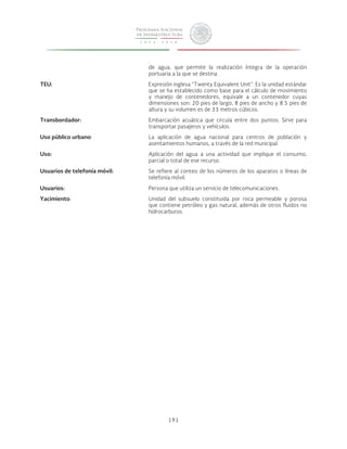 de agua, que permite la realización íntegra de la operación 
portuaria a la que se destina. 
TEU: Expresión inglesa “Twenty Equivalent Unit”. Es la unidad estándar 
que se ha establecido como base para el cálculo de movimiento 
y manejo de contenedores, equivale a un contenedor cuyas 
dimensiones son: 20 pies de largo, 8 pies de ancho y 8.5 pies de 
altura y su volumen es de 33 metros cúbicos. 
Transbordador: Embarcación acuática que circula entre dos puntos. Sirve para 
transportar pasajeros y vehículos. 
Uso público urbano: La aplicación de agua nacional para centros de población y 
asentamientos humanos, a través de la red municipal. 
Uso: Aplicación del agua a una actividad que implique el consumo, 
parcial o total de ese recurso. 
Usuarios de telefonía móvil: Se refiere al conteo de los números de los aparatos o líneas de 
telefonía móvil. 
Usuarios: Persona que utiliza un servicio de telecomunicaciones. 
Yacimiento: Unidad del subsuelo constituida por roca permeable y porosa 
que contiene petróleo y gas natural, además de otros fluidos no 
hidrocarburos. 
191 
 