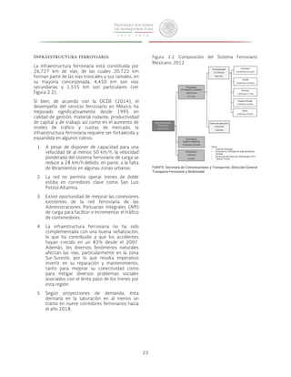 23 
Vías del Sistema 
Ferroviario 
26,727 km 
Principales 
(Troncales y ramales) 
20,722 km 
(77.5%) 
Secundarias 
(patios y laderos) 
4,450 km (16.6%) 
Particulares 
1,555 km 
(5.8%) 
Concesionada 
17,799 km 
(66.6%) 
Fuera de operación 
2,923 km 
(10.9%) 
Ferromex 
8,439 km (31.6%) 
KCSM 
4,283 km (16.0%) 
Ferrosur 
1,954 km (7.3%) 
Chiapas-Mayab 
1,558 km (5.8%) 
Otros 
1,564 km (5.9%) 
Otros: 
• Coahuila-Durango 
• Ferrocarril y Terminal del Valle de México 
(FTVM) 
• Ferrocarril del Istmo de Tehuantepec (FIT) 
• Tijuana-Tecate 
Infraestructura ferroviaria 
La infraestructura ferroviaria está constituida por 
26,727 km de vías, de las cuales 20,722 km 
forman parte de las vías troncales y sus ramales, en 
su mayoría concesionada, 4,450 km son vías 
secundarias y 1,555 km son particulares (ver 
Figura 2.2). 
Si bien, de acuerdo con la OCDE (2014), el 
desempeño del servicio ferroviario en México ha 
mejorado significativamente desde 1995 en 
calidad de gestión, material rodante, productividad 
de capital y de trabajo así como en el aumento de 
niveles de tráfico y cuotas de mercado, la 
infraestructura ferroviaria requiere ser fortalecida y 
expandida en algunos rubros: 
1. A pesar de disponer de capacidad para una 
velocidad de al menos 50 km/h, la velocidad 
ponderada del sistema ferroviario de carga se 
reduce a 28 km/h debido, en parte, a la falta 
de libramientos en algunas zonas urbanas. 
2. La red no permite operar trenes de doble 
estiba en corredores clave como San Luis 
Potosí-Altamira. 
3. Existe oportunidad de mejorar las conexiones 
existentes de la red ferroviaria de las 
Administraciones Portuarias Integrales (API) 
de carga para facilitar e incrementar el tráfico 
de contenedores. 
4. La infraestructura ferroviaria no ha sido 
complementada con una buena señalización, 
lo que ha contribuido a que los accidentes 
hayan crecido en un 83% desde el 2007. 
Además, los diversos fenómenos naturales 
afectan las vías, particularmente en la zona 
Sur-Sureste, por lo que resulta imperativo 
invertir en su reparación y mantenimiento, 
tanto para mejorar su conectividad como 
para mitigar diversos problemas sociales 
asociados con el lento paso de los trenes por 
esta región. 
5. Según proyecciones de demanda, ésta 
derivaría en la saturación en al menos un 
tramo en nueve corredores ferroviarios hacia 
el año 2018. 
Figura 2.2 Composición del Sistema Ferroviario 
Mexicano, 2012 
FUENTE: Secretaría de Comunicaciones y Transportes, Dirección General 
Transporte Ferroviario y Multimodal 
 