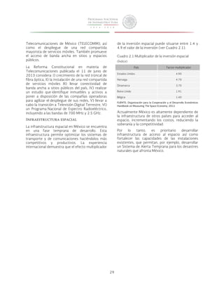 29 
Telecomunicaciones de México (TELECOMM), así 
como el despliegue de una red compartida 
mayorista de servicios móviles. También promueve 
el acceso de banda ancha en sitios y espacios 
públicos. 
La Reforma Constitucional en materia de 
Telecomunicaciones publicada el 11 de junio de 
2013 considera: I) crecimiento de la red troncal de 
fibra óptica, II) la instalación de una red compartida 
de servicios móviles III) llevar conectividad de 
banda ancha a sitios públicos del país, IV) realizar 
un estudio que identifique inmuebles y activos a 
poner a disposición de las compañías operadoras 
para agilizar el despliegue de sus redes, V) llevar a 
cabo la transición a Televisión Digital Terrestre, VI) 
un Programa Nacional de Espectro Radioeléctrico, 
incluyendo a las bandas de 700 MHz y 2.5 GHz. 
Infraestructura espacial 
La infraestructura espacial en México se encuentra 
en una fase temprana de desarrollo. Esta 
infraestructura permite optimizar los sistemas de 
transporte y de comunicaciones haciéndolos más 
competitivos y productivos. La experiencia 
internacional demuestra que el efecto multiplicador 
de la inversión espacial puede situarse entre 1.4 y 
4.9 el valor de la inversión (ver Cuadro 2.1). 
Cuadro 2.1 Multiplicador de la inversión espacial 
(Índice) 
País Factor multiplicador 
Estados Unidos 4.90 
Noruega 4.70 
Dinamarca 3.70 
Reino Unido 1.91 
Bélgica 1.40 
FUENTE: Organización para la Cooperación y el Desarrollo Económicos 
Handbook on Measuring The Space Economy, 2012. 
Actualmente México es altamente dependiente de 
la infraestructura de otros países para acceder al 
espacio, incrementando los costos, reduciendo la 
soberanía y la competitividad. 
Por lo tanto, es prioritario desarrollar 
infraestructura de acceso al espacio así como 
fortalecer las capacidades de las instalaciones 
existentes, que permitan, por ejemplo, desarrollar 
un Sistema de Alerta Temprana para los desastres 
naturales que afronta México. 
 