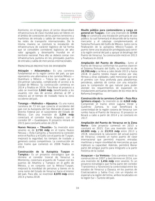 34 
Asimismo, en el largo plazo, el sector desarrollará 
infraestructura de clase mundial para ser líderes en 
el ámbito de conexiones de los puertos terrestres y 
marítimos de entrada y salida de mercancías con 
las redes de transporte internacionales. De la 
misma manera se concluirá la instalación de 
infraestructura de carácter logístico de tal forma 
que se consoliden corredores logísticos de alto 
valor agregado y desempeño mundial en el 
territorio nacional. Para ello se deberá contar con 
infraestructura puntera en los principales puertos 
de entrada y salida de mercancías internacionales. 
Principales proyectos de inversión 
Atizapán – Atlacomulco.- Es una carretera 
fundamental en la región centro del país, ya que 
representa una alternativa a las carretas México – 
Querétaro y México – Toluca las cuales ya se 
encuentran saturadas, complicando el acceso a la 
Ciudad de México. Su construcción comienza en 
2014 y finaliza en 2016. Para llevar el proyecto a 
cabo se invertirán 5,860 mdp, beneficiando a los 
usuarios con vías de acceso alternas al DF y 
reducirá así el tiempo de traslado hacia la zona 
occidente del país. 
Tenango – Malinalco – Alpuyeca.- Es una nueva 
carretera de 73 km que conecta el occidente del 
país con la Autopista del Sol, liberando el paso del 
Distrito Federal por el surponiente del Estado de 
México. Con una inversión de 3,294 mdp 
conectará el corredor hacia Acapulco con el 
corredor DF – Guadalajara. El proyecto iniciará en 
2015 para concluirlo antes de 2018. 
Nuevo Necaxa – Tihuatlán.- Su inversión este 
sexenio es de 2,730 mdp en el tramo Nuevo 
Necaxa – Ávila Camacho, y favorecerá la conexión 
entre el Pacífico y el Golfo con el puerto de Tuxpan, 
mejorará la seguridad, los tiempos de traslado y 
generará costos competitivos. La construcción de 
este tramo que comenzó en 2008 finaliza en 
2014. 
Construcción de la Autopista Tuxpan – 
Tampico.- Es un proyecto estratégico que da 
término al corredor troncal de Veracruz a 
Monterrey, conectará al puerto de Tuxpan con los 
puertos de Altamira y Tampico en el golfo de 
México, y en conjunto con la México-Tuxpan, 
mejorará la movilidad de personas y bienes en la 
zona norte del Estado de Veracruz hacia el interior 
del país. Para ello, se invertirán 8,070 mdp entre 
2013 y hasta 2018. 
Muelle público para contenedores y carga en 
general en Tuxpan.- Con una inversión de 4,938 
mdp se construirá una instalación portuaria de uso 
público, la cual fomentará el desarrollo de la marina 
mercante y el cabotaje complementando el 
Sistema Portuario del Golfo de México. Junto con la 
finalización de la autopista México-Tuxpan, el 
puerto tiene una localización privilegiada para servir 
a la región central del país y apoyar al desahogo del 
Puerto de Veracruz. Su construcción inició en 2013 
y finalizará en 2018. 
Ampliación del Puerto de Altamira.- Junto al 
Puerto de Veracruz conforman los puertos clave en 
el Sistema Portuario del Golfo, su inversión es de 
10,700 mdp y se lleva a cabo desde 2013 y hasta 
2018. El puerto tendrá mayor acceso por vías 
férreas y otras vialidades; cabe mencionar que será 
el primero con fosa profunda para plataformas 
petroleras, además de contar con una estación 
para la compresión de gas natural para poder 
atender los requerimientos de expansión en 
instalaciones portuarias derivados de los retos de la 
Reforma Energética. 
Construcción de la carretera Cardel – Poza Rica 
(primera etapa).- Su inversión es de 4,068 mdp. 
Comprende el tramo entre Laguna Verde y 
Gutiérrez Zamora, lo cual beneficiará la 
conectividad de la región costera de Veracruz con 
rumbo hacia el Puerto de Veracruz. El proyecto se 
llevará a cabo a partir de 2014 y se concluirá en 
2017. 
Ampliación del Puerto de Veracruz en la Zona 
Norte.- Este proyecto comenzó en 2013 y 
concluirá en 2025. Con una inversión total de 
60,000 mdp, y de 23,933 mdp entre 2013 y 
2018, solucionará la saturación del actual puerto 
de Veracruz, creando un nuevo puerto de clase 
internacional que permitirá mayores entradas 
marítimas y mayor movilidad de mercancías ya que 
triplicará su capacidad. Además, permitirá liberar 
parte del antiguo puerto para integrarlo a la parte 
histórica de la ciudad. 
Acayucan – La Ventosa.- Esta carretera inició su 
construcción en 2007 y dará término en 2016, con 
una inversión de 1,456 mdp este sexenio. Es un 
proyecto estratégico que forma parte del corredor 
Transístmico y favorecerá la conectividad entre los 
estados de Veracruz y Oaxaca, en los puertos de 
Coatzacoalcos y Salina Cruz, con un impulso en 
especial a la región del Istmo, ambos localizados en 
la región Sur – Sureste del país. 
 