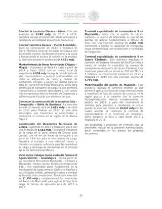 35 
Concluir la carretera Oaxaca - Istmo.- Con una 
inversión de 9,180 mdp, de 2013 a 2016. 
Permitirá vincular el interior del Estado de Oaxaca y 
facilitará la accesibilidad al puerto de Salina Cruz. 
Concluir carretera Oaxaca – Puerto Escondido.- 
Inició su construcción en 2012 y finalizará en 
2015. Permitirá conectar el Estado de Oaxaca con 
el corredor costero, facilitando el acceso a la costa 
y fortaleciendo el acceso al turismo en la entidad; 
su inversión durante el sexenio es de 4,531 mdp. 
Mantenimiento de líneas ferroviarias Chiapas – 
Mayab.- El proyecto se llevará a cabo a partir de 
2014 y hasta 2018, con un monto total de 
inversión de 6,058 mdp. Incluye la rehabilitación de 
vías, mantenimiento a puentes y alcantarillas; así 
como la adquisición de rieles y cambio de 
durmientes, herrajes y juegos de cambio para un 
total de 1,046 km de líneas ferroviarias. Dicha obra 
beneficiará el transporte de carga ya que permitirá 
transportarla a mayores velocidades y con costos 
más competitivos entre la frontera de Guatemala y 
la Península de Yucatán con el interior del país. 
Continuar la construcción de la autopista Jala – 
Compostela – Bahía de Banderas.- La inversión 
durante el sexenio será de 2,616 mdp y se inició 
en 2011 para finalizar en 2017, es una obra 
estratégica que favorecerá la conectividad y 
promoverá el turismo en la región de la Riviera 
Nayarit. 
Construcción del libramiento ferroviario de 
Celaya.- Comenzó en 2012 y finaliza en 2015 con 
una inversión de 5,582 mdp. Favorecerá el tránsito 
de la carga en la zona urbana de Celaya pues 
contará con 46 km de líneas de ferrocarril y un 
patio de 19.4 km para el intercambio de carga. 
Permitirá el traslado a una velocidad mayor y 
contará con espacio suficiente para las maniobras 
de carga y descarga de mercancías en el principal 
eje de vía ferroviaria de México. 
Inicio de los trabajos tramo corto del ferrocarril 
Aguascalientes - Guadalajara.- Forma parte de 
los corredores ferroviarios Manzanillo - Tampico y 
Manzanillo - Nuevo Laredo, tendrá una longitud de 
188.1 km, haciéndolo parte fundamental en la 
movilización de carga entre el Golfo y el Pacífico y 
hacia Estados Unidos, generando costos y tiempos 
de traslado más competitivos. Tendrá una inversión 
de 11,593 mdp y complementará las inversiones 
del Puerto de Manzanillo para agilizar el flujo de la 
carga; el tiempo de ejecución será de 2015 a 
2017. 
Terminal especializada de contenedores II en 
Manzanillo.- Junto con el puerto de Lázaro 
Cárdenas, el puerto de Manzanillo es una de las 
puertas de acceso fundamentales a México de 
Asia. Con una inversión sexenal de 2,587 mdp 
comenzará a ampliar la capacidad de transportar 
carga contenerizada con instalaciones y tecnología 
de vanguardia. 
Terminal especializada de contenedores II en 
Lázaro Cárdenas.- Este proyecto impulsará el 
comercio del Sistema Portuario del Pacífico y Asia a 
través de ampliar la capacidad de manejo de 
contenedores del puerto de Lázaro Cárdenas. Esta 
capacidad pasará de un actual de 250 mil TEU’s a 
3 millones, su construcción comenzó en 2013 y 
finalizará en 2019 con una inversión sexenal de 
5,795 mdp. 
Modernización del puerto de Mazatlán.- Este 
proyecto facilitará el comercio exterior ya que 
permitirá agilizar los flujos de carga internacionales 
y reactivará el flujo de turismo de cruceros en la 
región gracias a la conexión con la carretera 
Durango-Mazatlán abierta completamente al 
público en 2013, y para ello reconstruirá la 
terminal para cruceros y reordenará el actual 
puerto. Su inversión consta de 10,667 mdp con los 
cuales además se reubicará la terminal de 
transbordadores y se construirá un rompeolas. 
Dicho proyecto se lleva a cabo desde 2013 y 
finalizará en 2018. 
Los programas y proyectos de inversión, que se 
pretenden realizar en la presente Administración, 
están contenidos en los anexos del presente 
documento. 
 