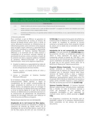 Estrategia 1.3 Desarrollar infraestructura de comunicaciones que amplíe la cobertura y 
el acceso a mejores servicios de comunicaciones 
Líneas de acción 
1.3.1 Ampliar la cobertura de servicios a través de mayor infraestructura de telecomunicaciones. 
40 
1.3.2 
Ampliar el acceso a la banda ancha a través de México-Conectado10, el programa del Gobierno de la República para brindar 
acceso a Internet en sitios y espacios públicos del país. 
1.3.3 
Incrementar la infraestructura y la capacidad satelital, mediante el sistema Mexsat y el uso y aprovechamiento eficiente de los 
recursos satelitales. 
10 Fideicomiso público 2058. 
Para contribuir a que en México se garantice el 
derecho constitucional de acceso al servicio de 
Internet de Banda Ancha, entre 2013 y 2018, el 
sector detonará la inversión en infraestructura de 
telecomunicaciones, tanto terrestre como espacial, 
para así lograr mayor cobertura y capacidad de las 
redes. Esto contribuirá a consolidar y aprovechar 
eficientemente el Sistema Satelital Mexicano 
(Mexsat) y la extensión de las redes troncal y 
compartida en el territorio nacional. Además se 
promoverá el acceso a estos servicios a través de 
la conexión de sitios y espacios públicos mediante 
el proyecto México-Conectado. La presente 
Administración tiene como objetivos específicos: 
• Ampliar la cobertura y capacidad de las redes de 
telecomunicaciones a través de la red troncal y 
la red compartida de servicios móviles. 
• Brindar acceso a la banda ancha en sitios y 
espacios públicos. 
• Lanzar y consolidar el Sistema Satelital 
Mexicano (Mexsat). 
En el mediano y largo plazo, las acciones del sector 
Comunicaciones deben apuntar a lograr el 
cumplimiento de las metas constitucionales de 
seguir ampliando la cobertura en el servicio de 
Banda Ancha a la población para así conseguir el 
Acceso Universal a la Banda Ancha que contribuya 
a cerrar la brecha digital en el país. De la misma 
manera, se deberá buscar la soberanía nacional con 
la construcción de plataformas de lanzamiento 
espacial de tecnología mexicana, que reduzcan el 
costo de acceso de México al espacio. 
Principales proyectos de inversión 
Ampliación de la red troncal de fibra óptica.- 
Este proyecto consiste en robustecer y ampliar la 
cobertura de internet de banda ancha con el 
despliegue de una red de fibra óptica, a partir de la 
red de fibra óptica de CFE con una inversión de 
9,750 mdp. El proyecto forma parte de la Reforma 
Constitucional en Materia de Telecomunicaciones, 
en donde se establece el derecho al acceso 
universal a la banda ancha. Este proyecto iniciará 
en 2014 con la sesión de la concesión de CFE a 
TELECOMM. 
Instalación de la red compartida de servicios 
móviles.- Con una inversión de 130,000 mdp para 
los próximos 10 años, su instalación comienza en 
2014 e inicia operación en 2018. La red 
compartida utilizará la banda de 700 Mhz y los 
recursos de la red troncal para ofrecer cobertura y 
acceso inalámbrico de banda ancha a la población. 
Al igual que la red troncal, forma parte de la 
Reforma en Materia de Telecomunicaciones. 
Proyecto México Conectado.- Para promover el 
acceso universal a internet, la Reforma 
Constitucional en Materia de Telecomunicaciones 
establece que el Ejecutivo Federal debe llevar 
servicios de banda ancha a sitios y espacios 
públicos como escuelas, hospitales, clínicas, 
bibliotecas, ayuntamientos, plazas, entre otros. En 
el periodo 2013-2018 se conectarán con acceso a 
banda ancha 250,000 espacios y sitios públicos. 
Para ello se estima una inversión de 18,600 mdp. 
Sistema Satelital Mexsat.- El Sistema Satelital 
Mexsat proporcionará comunicaciones satelitales 
fijas y móviles en todo el territorio nacional a 
través del despliegue de tres satélites de 
vanguardia tecnológica y alta capacidad. La 
inversión entre 2013 y 2018 asciende a 8,217 
mdp. 
Los programas y proyectos de inversión, que se 
pretenden realizar en la presente Administración, 
están contenidos en los anexos del presente 
documento. 
 