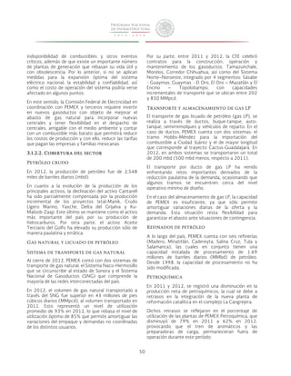 50 
indisponibilidad de combustibles y otros eventos 
críticos, además de que existe un importante número 
de plantas de generación que rebasan su vida útil y 
con obsolescencia. Por lo anterior, si no se aplican 
medidas para la expansión óptima del sistema 
eléctrico nacional, la estabilidad y confiabilidad, así 
como el costo de operación del sistema podría verse 
afectado en algunos puntos. 
En este sentido, la Comisión Federal de Electricidad en 
coordinación con PEMEX y terceros requiere invertir 
en nuevos gasoductos con objeto de mejorar el 
abasto de gas natural para incorporar nuevas 
centrales y tener flexibilidad en el despacho de 
centrales, amigable con el medio ambiente y contar 
con un combustible más barato que permitirá reducir 
los costos de producción y con ello, reducir las tarifas 
que pagan las empresas y familias mexicanas. 
3.1.2.2. Cobertura del sector 
Petróleo crudo 
En 2012, la producción de petróleo fue de 2,548 
miles de barriles diarios (mbd). 
En cuanto a la evolución de la producción de los 
principales activos, la declinación del activo Cantarell 
ha sido parcialmente compensada por la producción 
incremental de los proyectos Ixtal-Manik, Crudo 
Ligero Marino, Yaxche, Delta del Grijalva y Ku- 
Maloob-Zaap. Este último se mantiene como el activo 
más importante del país por su producción de 
hidrocarburos. Por otra parte, el activo Aceite 
Terciario del Golfo ha elevado su producción sólo de 
manera paulatina y errática. 
Gas natural y licuado de petróleo 
Sistema de transporte de gas natural 
Al cierre de 2012, PEMEX contó con dos sistemas de 
transporte de gas natural: el Sistema Naco-Hermosillo 
que se circunscribe al estado de Sonora y el Sistema 
Nacional de Gasoductos (SNG) que comprende la 
mayoría de las redes interconectadas del país. 
En 2012, el volumen de gas natural transportado a 
través del SNG fue superior en 43 millones de pies 
cúbicos diarios (MMpcd), al volumen transportado en 
2011. Esto representó un nivel de utilización 
promedio de 93% en 2012, lo que rebasa el nivel de 
utilización óptimo de 85% que permite amortiguar las 
variaciones del empaque y demandas no coordinadas 
de los distintos usuarios. 
Por su parte, entre 2011 y 2012, la CFE celebró 
contratos para la construcción, operación y 
mantenimiento de los gasoductos: Tamazunchale, 
Morelos, Corredor Chihuahua, así como del Sistema 
Norte–Noroeste, integrado por 4 segmentos: Sásabe 
- Guaymas, Guaymas - El Oro, El Oro – Mazatlán y El 
Encino – Topolobampo, con capacidades 
incrementales de transporte que se ubican entre 202 
y 850 MMpcd. 
Transporte y almacenamiento de gas LP 
El transporte de gas licuado de petróleo (gas LP), se 
realiza a través de ductos, buque-tanque, auto-tanque, 
semirremolques y vehículos de reparto. En el 
caso de ductos, PEMEX cuenta con dos sistemas: el 
tramo Hobbs-Méndez para la importación del 
combustible a Ciudad Juárez y el de mayor longitud 
que corresponde al trayecto Cactus-Guadalajara. En 
2012, en ambos sistemas se transportaron un total 
de 200 mbd (500 mbd menos, respecto a 2011). 
El transporte por ducto de gas LP ha venido 
enfrentando retos importantes derivados de la 
reducción paulatina de la demanda, ocasionando que 
algunos tramos se encuentren cerca del nivel 
operativo mínimo de diseño. 
En el caso del almacenamiento de gas LP, la capacidad 
de PEMEX es insuficiente, ya que sólo permite 
amortiguar variaciones diarias de la oferta y la 
demanda. Esta situación resta flexibilidad para 
garantizar el abasto ante situaciones de contingencia. 
Refinados de petróleo 
A lo largo del país, PEMEX cuenta con seis refinerías 
(Madero, Minatitlán, Cadereyta, Salina Cruz, Tula y 
Salamanca), las cuales en conjunto tienen una 
capacidad instalada de procesamiento de 1.69 
millones de barriles diarios (MMbd) de petróleo. 
Desde 1998, la capacidad de procesamiento no ha 
sido modificada. 
Petroquímica 
En 2011 y 2012, se registró una disminución en la 
producción neta de petroquímicos, la cual se debe a 
retrasos en la integración de la nueva planta de 
reformación catalítica en el complejo La Cangrejera. 
Dichos retrasos se reflejaron en el porcentaje de 
utilización de las plantas de PEMEX Petroquímica, que 
disminuyó de 79% en 2011 a 62% en 2012, 
provocando que el tren de aromáticos y las 
preparadoras de carga, permanecieran fuera de 
operación durante este período. 
 