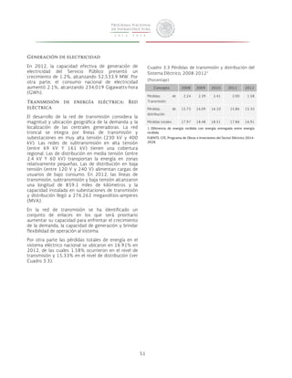 51 
Generación de electricidad 
En 2012, la capacidad efectiva de generación de 
electricidad del Servicio Público presentó un 
crecimiento de 1.2%, alcanzando 52,533.9 MW. Por 
otra parte, el consumo nacional de electricidad 
aumentó 2.1%, alcanzando 234,019 Gigawatts-hora 
(GWh). 
Transmisión de energía eléctrica: Red 
eléctrica 
El desarrollo de la red de transmisión considera la 
magnitud y ubicación geográfica de la demanda y la 
localización de las centrales generadoras. La red 
troncal se integra por líneas de transmisión y 
subestaciones en muy alta tensión (230 kV y 400 
kV). Las redes de subtransmisión en alta tensión 
(entre 69 kV Y 161 kV) tienen una cobertura 
regional. Las de distribución en media tensión (entre 
2.4 kV Y 60 kV) transportan la energía en zonas 
relativamente pequeñas. Las de distribución en baja 
tensión (entre 120 V y 240 V) alimentan cargas de 
usuarios de bajo consumo. En 2012, las líneas de 
transmisión, subtransmisión y baja tensión alcanzaron 
una longitud de 859.1 miles de kilómetros y la 
capacidad instalada en subestaciones de transmisión 
y distribución llegó a 276,262 megavoltios-amperes 
(MVA). 
En la red de transmisión se ha identificado un 
conjunto de enlaces en los que será prioritario 
aumentar su capacidad para enfrentar el crecimiento 
de la demanda, la capacidad de generación y brindar 
flexibilidad de operación al sistema. 
Por otra parte las pérdidas totales de energía en el 
sistema eléctrico nacional se ubicaron en 16.91% en 
2012, de las cuales 1.58% ocurrieron en el nivel de 
transmisión y 15.33% en el nivel de distribución (ver 
Cuadro 3.3). 
Cuadro 3.3 Pérdidas de transmisión y distribución del 
Sistema Eléctrico, 2008-20121 
(Porcentaje) 
Concepto 2008 2009 2010 2011 2012 
Pérdidas de 
Transmisión 
2.24 2.39 2.41 2.00 1.58 
Pérdidas de 
distribución 
15.73 16.09 16.10 15.86 15.33 
Pérdidas totales 17.97 18.48 18.51 17.86 16.91 
1 Diferencia de energía recibida con energía entregada entre energía 
recibida. 
FUENTE: CFE, Programa de Obras e Inversiones del Sector Eléctrico 2014- 
2028. 
 
