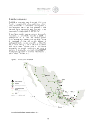 52 
Energía sustentable 
En 2012, la generación bruta de energía eléctrica por 
fuentes renovables (hidráulica, geotérmica, eólica y 
solar) alcanzó 38,879.5 GWh en el servicio público, lo 
que representó 14.9% del total generado a nivel 
nacional. Dicha generación está asociada a una 
capacidad efectiva instalada de 12,908 MW. 
Si bien la generación bruta proveniente de energías 
renovables ha aumentado respecto a 2008, su 
participación en el total del servicio público 
prácticamente se ha mantenido estable. En el caso de 
la capacidad efectiva del servicio público, la 
participación de las energías renovables en el total fue 
de 24.2% en 2008 y 24.6% en 2012. En los últimos 
años destaca cierta declinación de la capacidad de 
generación por energía geotérmica; así como el 
aumento de la capacidad por energía eólica (511 MW 
más) y la inauguración de la central hidroeléctrica La 
Yesca, ambos casos en 2012. 
Figura 3.1 Instalaciones de PEMEX 
FUENTE: Petróleos Mexicanos, Anuario Estadístico 2013. 
 