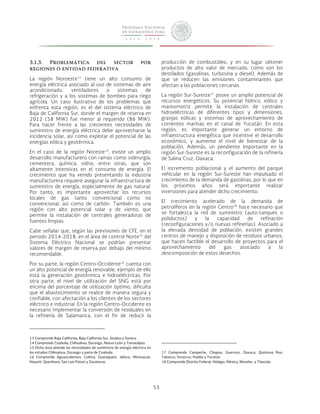 53 
3.1.3. Problemática del sector por 
regiones o entidad federativa 
La región Noroeste13 tiene un alto consumo de 
energía eléctrica asociado al uso de sistemas de aire 
acondicionado, ventiladores o sistemas de 
refrigeración y a los sistemas de bombeo para riego 
agrícola. Un caso ilustrativo de los problemas que 
enfrenta esta región, es el del sistema eléctrico de 
Baja de California Sur, donde el margen de reserva en 
2012 (58 MW) fue menor al requerido (86 MW). 
Para hacer frente a las crecientes necesidades de 
suministro de energía eléctrica debe aprovecharse la 
incidencia solar, así como explotar el potencial de las 
energías eólica y geotérmica. 
En el caso de la región Noreste14, existe un amplio 
desarrollo manufacturero con ramas como siderurgia, 
cementera, química, vidrio, entre otras, que son 
altamente intensivas en el consumo de energía. El 
crecimiento que ha venido presentando la industria 
manufacturera requiere asegurar la infraestructura de 
suministro de energía, especialmente de gas natural. 
Por tanto, es importante aprovechar los recursos 
locales de gas tanto convencional como no 
convencional, así como de carbón. También es una 
región con alto potencial solar y de viento, que 
permite la instalación de centrales generadoras de 
fuentes limpias. 
Cabe señalar que, según las previsiones de CFE, en el 
periodo 2014-2018, en el área de control Norte15 del 
Sistema Eléctrico Nacional se podrían presentar 
valores de margen de reserva por debajo del mínimo 
recomendable. 
Por su parte, la región Centro-Occidente16 cuenta con 
un alto potencial de energía renovable, ejemplo de ello 
está la generación geotérmica e hidroeléctricas. Por 
otra parte, el nivel de utilización del SNG está por 
encima del porcentaje de utilización óptimo, dificulta 
que el abastecimiento se realice de manera segura y 
confiable, con afectación a los clientes de los sectores 
eléctrico e industrial. En la región Centro-Occidente es 
necesario implementar la conversión de residuales en 
la refinería de Salamanca, con el fin de reducir la 
13 Comprende Baja California, Baja California Sur, Sinaloa y Sonora. 
14 Comprende Coahuila, Chihuahua, Durango, Nuevo León y Tamaulipas. 
15 Dicha área atiende las necesidades de suministro de energía eléctrica en 
los estados Chihuahua, Durango y parte de Coahuila. 
16 Comprende Aguascalientes, Colima, Guanajuato, Jalisco, Michoacán, 
Nayarit, Querétaro, San Luis Potosí y Zacatecas. 
producción de combustóleo, y en su lugar obtener 
productos de alto valor de mercado, como son los 
destilados (gasolinas, turbosina y diesel). Además de 
que se reducen las emisiones contaminantes que 
afectan a las poblaciones cercanas. 
La región Sur-Sureste17 posee un amplio potencial de 
recursos energéticos. Su potencial hídrico, eólico y 
mareomotriz permite la instalación de centrales 
hidroeléctricas de diferentes tipos y dimensiones, 
granjas eólicas y sistemas de aprovechamiento de 
corrientes marinas en el canal de Yucatán. En esta 
región, es importante generar un entorno de 
infraestructura energética que incentive el desarrollo 
económico, y aumente el nivel de bienestar de la 
población. Además, un pendiente importante en la 
región Sur-Sureste es la reconfiguración de la refinería 
de Salina Cruz, Oaxaca. 
El incremento poblacional y el aumento del parque 
vehicular en la región Sur-Sureste han impulsado el 
crecimiento de la demanda de gasolinas, por lo que en 
los próximos años será importante realizar 
inversiones para atender dicho crecimiento. 
El crecimiento acelerado de la demanda de 
petrolíferos en la región Centro18 hace necesario que 
se fortalezca la red de suministro (auto-tanques o 
poliductos) y la capacidad de refinación 
(reconfiguraciones y/o nuevas refinerías). Asociado a 
la elevada densidad de población, existen grandes 
centros de manejo y disposición de residuos urbanos, 
que hacen factible el desarrollo de proyectos para el 
aprovechamiento del gas asociado a la 
descomposición de estos desechos. 
17 Comprende Campeche, Chiapas, Guerrero, Oaxaca, Quintana Roo, 
Tabasco, Veracruz, Puebla y Yucatán. 
18 Comprende Distrito Federal, Hidalgo, México, Morelos, y Tlaxcala. 
 