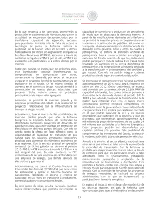 55 
En lo que respecta a los contratos, promoverán la 
producción en yacimientos de hidrocarburos que en la 
actualidad se encuentran desaprovechados por la 
insuficiente capacidad de ejecución, recursos 
presupuestarios limitados y/o la falta de acceso a 
tecnología de punta. La Reforma reafirma la 
propiedad de la Nación sobre el petróleo y demás 
hidrocarburos por medio de asignaciones otorgadas a 
Petróleos Mexicanos (PEMEX), así como a través de 
contratos otorgados a PEMEX por sí solo, a PEMEX en 
asociación con particulares, o a estos últimos por sí 
mismos. 
Sobre gas natural, se espera que los próximos años, 
este combustible continúe incrementando su 
competitividad en comparación con otros, 
aumentando su demanda; por ende, es necesario 
asegurar el desarrollo óptimo de la infraestructura de 
transporte en el sector. En el mismo sentido, el 
aumento en el suministro de gas natural permitirá la 
construcción de nuevas plantas industriales que 
procesen dicha materia prima en productos 
petroquímicos de mayor valor agregado. 
Asimismo, se permitirá la inversión privada y de 
empresas productivas del estado en la realización de 
proyectos relacionados con la infraestructura de 
transporte de gas natural. 
Actualmente, bajo el marco de las posibilidades de 
inversión público privada que abre la Reforma 
Energética, la Comisión Federal de Electricidad ha 
identificado numerosos proyectos de desarrollo de 
gasoductos para abastecer plantas de generación de 
electricidad en distintos puntos del país. Con ello se 
amplía tanto la oferta del flujo eléctrico como la 
disponibilidad de capacidad de transporte de gas 
natural para los usuarios, generando condiciones 
propicias para aumentar el crecimiento económico de 
esas regiones. Con la entrada gradual en operación 
comercial de dichos gasoductos durante el periodo 
2013-2016, la CFE incorporará más de 2,728 km a la 
red integral del país. En este contexto, la CFE 
evolucionará de ser una empresa de electricidad a ser 
una empresa de energía, que brinde servicios de 
electricidad y gas natural. 
Adicionalmente, se creará el Centro Nacional de 
Control del Gas Natural (CENAGAS) que tiene como 
fin administrar y operar el Sistema Nacional de 
Gasoductos, facilitando el acceso y reserva de 
capacidad en las redes de transporte a productores, 
comercializadores y consumidores finales. 
En otro orden de ideas, resulta necesario construir 
nueva infraestructura que permita incrementar la 
capacidad de suministro y producción de petrolíferos 
de modo que se abastezca la demanda interna. A 
partir de las modificaciones derivadas de la Reforma, 
se permitirá la inversión privada y competencia en el 
tratamiento y refinación de petróleo, así como en 
transporte, el almacenamiento y la distribución de los 
derivados como gasolina, diésel y otros. En cuanto a 
petroquímica, se elimina la distinción artificial de 
petroquímica básica como actividad estratégica y 
exclusiva del Estado, además de que los particulares 
podrán participar en toda la cadena. Esto traerá como 
resultado un aumento en la oferta doméstica de 
petroquímicos y la integración de la industria dedicada 
a la transformación y procesamiento del petróleo y 
gas natural. Con ello se podrán integrar cadenas 
productivas dando lugar a una reindustrialización. 
Se estima que el consumo eléctrico nacional aumente 
aproximadamente un 27% hacia 2018, respecto del 
cierre del año 2012. Dicho crecimiento, se espera, 
será atendido con la construcción de 25,184 MW de 
capacidad adicionales, los cuales deberán ponerse a 
disposición de la demanda durante el periodo 2013- 
2018 y que, además, buscarán la diversificación de la 
matriz. Para enfrentar este reto, el nuevo marco 
constitucional permite introducir competencia en 
actividades como la generación y comercialización de 
energía eléctrica. Esto implica que existirá un mercado 
en el que podrán concurrir la CFE y los nuevos 
generadores que participen en la industria, y que los 
proyectos, que representan aproximadamente 328 
mil millones de pesos de inversiones, de los cuales 29 
mil millones son atribuibles a la Reforma Energética. 
Estos proyectos podrán ser desarrollados por 
capitales públicos y/o privados. Esta posibilidad de 
complementar las inversiones del Estado, acelerarán 
la modernización de la planta de generación eléctrica. 
Aunado a lo anterior, el sector eléctrico nacional tiene 
otros retos que enfrentar, tales como la expansión de 
la capacidad de transmisión. Con la Reforma se 
posibilita una mayor inversión en este rubro, a través 
de contratos para que los particulares lleven a cabo 
actividades como el financiamiento, instalación, 
mantenimiento, operación y ampliación de la 
infraestructura de transmisión y distribución. Esto 
permitirá a México contar con energía más limpia y 
con una mayor participación de fuentes renovables de 
energía. Con la intención de fortalecer los proyectos 
de energías renovables, se facilitará su proceso 
administrativo, con lo que se incrementará su 
participación en la matriz energética. 
En cuanto al impacto en el desarrollo económico de 
las distintas regiones del país, la Reforma abre 
oportunidades para que a nivel regional se desarrollen 
 
