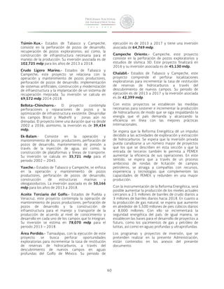 60 
Tsimin-Xux.- Estados de Tabasco y Campeche, 
consiste en la perforación de pozos de desarrollo, 
recuperación de pozos exploratorios; así como, la 
construcción de infraestructura necesaria para el 
manejo de la producción. Su inversión asociada es de 
102,725 mdp para los años de 2013 a 2018. 
Crudo Ligero Marino.- Estados de Tabasco y 
Campeche, este proyecto se relaciona con la 
operación y mantenimiento de pozos productores, 
perforación de pozos de desarrollo, implementación 
de sistemas artificiales, construcción y modernización 
de infraestructura y la implantación de un sistema de 
recuperación mejorada. Su inversión se calcula en 
69,572 mdp 2014-2018. 
Bellota–Chinchorro.- El proyecto contempla 
perforaciones y reparaciones de pozos y la 
optimización de infraestructura existente. Desarrollar 
los campos Bricol y Madrefil y zonas aún no 
drenadas. El proyecto tiene una duración que va desde 
2002 a 2036; asimismo, la inversión es de 39,434 
mdp. 
Ek-Balam.- Consiste en la operación y 
mantenimiento de pozos productores, perforación de 
pozos de desarrollo, mantenimiento de presión a 
través de la inyección de agua; así como, la 
construcción de plataformas y líneas de transporte. 
Su inversión se calcula en 35,721 mdp para el 
periodo 2002 – 2045. 
Yaxche.- Estados de Tabasco y Campeche, se enfoca 
en la operación y mantenimiento de pozos 
productores, perforación de pozos de desarrollo, 
construcción de estructuras marinas y 
oleogasoductos. La inversión asociada es de 50,166 
mdp para los años de 2013 a 2018. 
Aceite Terciario del Golfo.- Estados de Puebla y 
Veracruz, este proyecto contempla la operación de 
mantenimiento de pozos productores, perforación de 
pozos de desarrollo y la construcción de 
infraestructura para el manejo y transporte de la 
producción de acuerdo al nivel de conocimiento y 
desarrollo en cada uno de los campos que lo integran. 
Su inversión se estima en 78,070 mdp para el 
periodo 2013 – 2018. 
Área Perdido.- Tamaulipas, con la ejecución de este 
proyecto se busca perforar oportunidades 
exploratorias para incrementar la tasa de restitución 
de reservas de hidrocarburos, a través del 
descubrimiento de nuevos campos en aguas 
profundas del Golfo de México. Su periodo de 
ejecución es de 2013 a 2017 y tiene una inversión 
asociada de 64,769 mdp. 
Campeche Oriente.- Campeche, este proyecto 
consiste en la perforación de pozos exploratorios y 
estudios de sísmica 3D. Este proyecto finalizará en 
2016 y su inversión asociada es de 45,130 mdp. 
Chalabil.- Estados de Tabasco y Campeche, este 
proyecto comprende el perforar localizaciones 
exploratorias para incrementar la tasa de restitución 
de reservas de hidrocarburos a través del 
descubrimiento de nuevos campos. Su periodo de 
ejecución es de 2013 a 2017 y la inversión asociada 
es de 42,399 mdp. 
Con estos proyectos se establecen las medidas 
necesarias para sostener e incrementar la producción 
de hidrocarburos de modo que se siga respaldando la 
energía que el país demanda y alcanzando la 
eficiencia en línea con las mejores prácticas 
internacionales. 
Se espera que la Reforma Energética dé un impulso 
decidido a las actividades de exploración y extracción 
de hidrocarburos. Se espera que la inversión privada 
pueda canalizarse a un número mayor de proyectos 
que los que se describen en esta sección y que la 
entrada de terceros también le permita a PEMEX 
aumentar la eficiencia de sus operaciones. En este 
sentido, se espera que a través de un proceso 
ambicioso de rondas de licitación de campos 
petroleros, se atraiga a compañías con recursos, 
experiencia y tecnologías que complementen las 
capacidades de PEMEX y redunden en una mayor 
producción. 
Con la instrumentación de la Reforma Energética, será 
posible aumentar la producción de los niveles actuales 
cercanos a 2.5 millones de barriles de crudo diarios a 
3 millones de barriles diarios hacia 2018. En cuanto a 
la producción de gas natural, se espera que aumente 
en alrededor de 5,500 millones de pies cúbicos diarios 
a 8,000 millones. Con ello se incrementará la 
seguridad energética del país; de igual manera, se 
establecen las bases para el desarrollo de proyectos a 
futuro, como los yacimientos de gas y petróleo de 
lutitas, así como en aguas profundas y ultraprofundas. 
Los programas y proyectos de inversión, que se 
pretenden realizar en la presente Administración, 
están contenidos en los anexos del presente 
documento. 
 