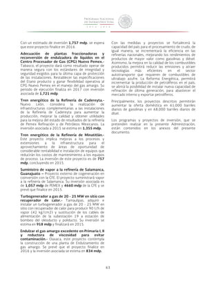 63 
Con un estimado de inversión 1,757 mdp, se espera 
que este proyecto finalice en 2016. 
Adecuación de plantas fraccionadoras y 
reconversión de endulzadora de líquidos en el 
Centro Procesador de Gas (CPG) Nuevo Pemex.- 
Tabasco, el proyecto dará como resultado operar de 
manera segura con los estándares de integridad y 
seguridad exigidos para la última capa de protección 
de las instalaciones. Restablecer las especificaciones 
del Etano producto y ganar flexibilidad operativa al 
CPG Nuevo Pemex en el manejo del gas amargo. Su 
periodo de ejecución finaliza en 2017 con inversión 
asociada de 1,721 mdp. 
Tren energético de la Refinería de Cadereyta.- 
Nuevo León, considera la realización de 
infraestructuras complementarias a las instalaciones 
de la Refinería de Cadereyta para aumentar la 
producción, mejorar la calidad y obtener utilidades 
para la mejora del estado de resultados de la refinería 
de Pemex Refinación y de Petróleos Mexicanos. La 
inversión asociada a 2015 se estima en 1,355 mdp. 
Tren energético de la Refinería de Minatitlán.- 
Este proyecto implica mejoras a los procesos y 
extensiones a la infraestructura para el 
aprovechamiento de áreas de oportunidad de 
considerable rentabilidad e instalación de equipos que 
reducirán los costos de mantenimiento a los equipos 
de proceso. La inversión de este proyecto es de 757 
mdp, concluyendo en 2015. 
Suministro de vapor a la refinería de Salamanca, 
Guanajuato – Proyecto externo de cogeneración en 
coinversión con la CFE. El proyecto suministrará vapor 
a la refinería de Salamanca. Su inversión asociada es 
de 1,057 mdp de PEMEX y 4660 mdp de la CFE y se 
prevé que finalice en 2015. 
Turbogenerador a gas de 20 - 25 MW en sitio con 
recuperador de calor.- Tamaulipas, adquirir e 
instalar un turbogenerador a gas de 20 - 25 MW en 
sitio con recuperador de calor para producir 90 t/h de 
vapor (42 kg/cm2) y sustitución de los cables de 
alimentación de la subestación 19 a estación de 
bombeo del oleoducto y poliducto. Su inversión se 
estima en 918 mdp y finalizará en 2015. 
Endulzar el gas amargo excedente en Primaria I, II 
y reductora de viscosidad para evitar 
contaminación.- Oaxaca, este proyecto contempla 
la construcción de una planta de Endulzamiento de 
gas amargo. Se prevé que el proyecto finalice en 
2016 y la inversión asociada se estima en 834 mdp. 
Con las medidas y proyectos se fortalecerá la 
capacidad del país para el procesamiento de crudo; de 
igual manera, se incrementará la eficiencia en las 
refinerías nacionales, mejorando los rendimientos de 
productos de mayor valor como gasolinas y diésel. 
Asimismo, la mejora en la calidad de los combustibles 
producidos permitirá reducir las emisiones y atraer 
tecnologías más eficientes en el sector 
autotransporte que requieren de combustibles de 
ultrabajo azufre. La Reforma Energética, permitirá 
incrementar la producción de petrolíferos en el país; 
se abrirá la posibilidad de instalar nueva capacidad de 
refinación de última generación, para abastecer el 
mercado interno y exportar petrolíferos. 
Principalmente, los proyectos descritos permitirán 
aumentar la oferta doméstica en 61,000 barriles 
diarios de gasolinas y en 68,000 barriles diarios de 
dísel. 
Los programas y proyectos de inversión, que se 
pretenden realizar en la presente Administración, 
están contenidos en los anexos del presente 
documento. 
 