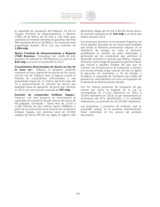 69 
la capacidad de transporte del Poliducto 24-18-14 
Tuxpan Terminal de Almacenamiento y Reparto 
(TAR) 18 de Marzo de 70 mbd a 140 mbd, para 
satisfacer la creciente demanda de gasolinas del Área 
Metropolitana de la Cd. de México. Su conclusión está 
programada durante 2014 con una inversión de 
1,086 mdp. 
Nueva Terminal de Almacenamiento y Reparto 
(TAR) Reynosa.- Tamaulipas, por medio de este 
proyecto se reubicará la TAR Reynosa, su costo es de 
836 mdp y se prevé su conclusión en 2017. 
Cruzamientos direccionados de ductos en ríos de 
la zona sur.- Tabasco, el proyecto pretende 
mantener el trazo original de los ductos en los cruces 
con los ríos de Tabasco; esto se logrará usando el 
método de cruzamientos direccionados a una 
profundidad mayor de 12 metros del lecho bajo del 
río y posteriormente se retirarán los ductos que 
quedarán fuera de operación. Se prevé que concluya 
en 2015 con una inversión asociada de 787 mdp. 
Estación de compresión Emiliano Zapata.- 
Veracruz, con este proyecto se incrementará la 
capacidad de transporte de gas natural del ducto de 
48 pulgadas. Cempoala - Santa Ana de 1,014 a 
1,389 millones de pies cúbicos diarios (MMpcd), a 
partir de la construcción de la estación de compresión 
Emiliano Zapata, con potencia total de 35,000 
caballos de fuerza (HP por sus siglas en inglés) y del 
libramiento Jalapa del km 68 al 88 del mismo ducto. 
Su inversión asociada es de 144 mdp y se prevé que 
finalice durante 2014. 
Los proyectos previstos en el presente Programa, así 
como aquellos derivados de las nuevas oportunidades 
que brinda la Reforma promoverán mejoras en el 
suministro de energía en todo el territorio, 
posibilitando la creación de polos industriales y 
generando así las condiciones que permitan el 
desarrollo económico nacional que México requiere. 
Asimismo, la Estrategia de gasoductos permitirá llevar 
gas natural a aquellos estados del país que no 
cuentan con infraestructura de transporte o cuentan 
con acceso limitado al gas natural; con ello, se agiliza 
la ejecución de inversiones a fin de ampliar y 
fortalecer la capacidad de transporte por medio de 
gasoductos, anticipándose con esto a la expansión de 
la demanda en distintas partes del país. 
Con los nuevos proyectos de transporte de gas 
natural por ducto la longitud de la red se 
incrementaría de 11,126 kilómetros en 2012 a 
20,895 kilómetros en 2018, lo que representaría un 
incremento del 87%, beneficiando a 15 entidades 
federativas y un estimado de 16,193,807 habitantes. 
Los programas y proyectos de inversión, que se 
pretenden realizar en la presente Administración, 
están contenidos en los anexos del presente 
documento. 
 