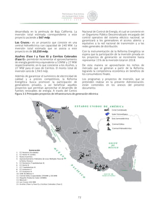 2 
72 
1 
4 
desarrollada en la península de Baja California. La 
inversión total estimada correspondiente a este 
proyecto asciende a 567 mdp. 
Las Cruces.- es un proyecto que consiste en una 
central hidroeléctrica con capacidad de 240 MW. La 
inversión total estimada que se asocia a este 
proyecto es de 10,250 mdp. 
Azufres (Fase I y Fase II) y Cerritos Colorados 
(Fase I).- permitirán incrementar el aprovechamiento 
de energía geotérmica equivalente a 53MW y 27 MW 
respectivamente, en lo que concierne a los Azufres, y 
27 MW para el caso de Cerritos. El monto total de 
inversión será de 1,943 mdp. 
Además de garantizar el suministro de electricidad de 
calidad y a precios competitivos, la Reforma 
Energética busca promover la participación de 
generadores privados, y así beneficiar aquellos 
proyectos que permitan aprovechar el desarrollo de 
fuentes renovables de energía. A través del Centro 
5 
C iclo 
Combinado 
6 
7 
8 
9 
10 
3 
11 
12 
13 
Solar 
Fotovoltaico 
Geo 
termoeléctrica 
Central 
Eólica 
C entral 
Hidroeléctrica 
15 
15 
14 
Generación 
1 . C C 
Noreste 
(Escobedo) 
2 . C C 
Norte 
IV 
( Lerdo) 
3 . Nuevo 
Guerrero 
4 . Aprovechamiento 
Hidráulico 
de 
Usos 
Múltiples 
Paso 
de 
la 
Reina, 
Oaxaca 
5 . C C 
Noroeste 
(T opolobampo II) 
6 . C C 
Norte 
III 
7 . C C 
T opolobampo III 
8 . C C 
Guaymas 
II 
9 . C C 
Guaymas 
III 
1 0 . Valle 
de 
Méx ico 
II 
1 1 . Central 
Eólica 
(capacidades 
296MW 
y 
281MW 
1 2 . Pequeño 
Productor 
Solar 
(30MW) 
1 3 . Mex icali 
I 
1 4 . Las 
C ruces 
240 
MW 
1 5 . Azufres 
(Fase 
I 
y 
Fase 
II) 
y 
Cerritos 
Colorados 
(Fase 
I) 
Nacional de Control de Energía, el cual se convierte en 
un Organismo Público Descentralizado encargado del 
control operativo del sistema eléctico nacional, se 
garantizará a los generadores el acceso abierto y 
equitativo a la red nacional de transmisión y a las 
redes generales de distribución. 
Con la instrumentación de la Reforma Energética se 
espera que la participación de la inversión privada en 
los proyectos de generación se incremente hasta 
representar 15% de la inversión total en 2018. 
De esta manera se aprovecharán los nichos de 
mercado que se generan a partir de la Reforma, 
logrando la competencia económica en beneficio de 
los consumidores finales. 
Los programas y proyectos de inversión, que se 
pretenden realizar en la presente Administración, 
están contenidos en los anexos del presente 
documento. 
Figura 3.5 Principales proyectos de infraestructura de generación eléctrica 
 