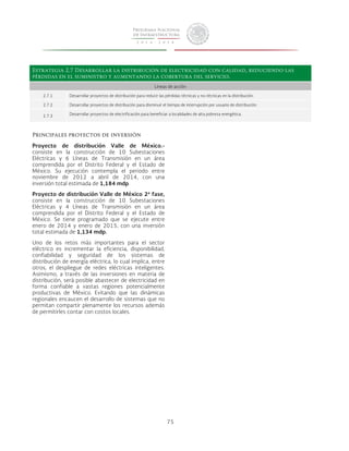 Estrategia 2.7 Desarrollar la distribución de electricidad con calidad, reduciendo las 
pérdidas en el suministro y aumentando la cobertura del servicio. 
Líneas de acción 
2.7.1 Desarrollar proyectos de distribución para reducir las pérdidas técnicas y no-técnicas en la distribución. 
2.7.2 Desarrollar proyectos de distribución para disminuir el tiempo de interrupción por usuario de distribución. 
2.7.3 Desarrollar proyectos de electrificación para beneficiar a localidades de alta pobreza energética. 
75 
Principales proyectos de inversión 
Proyecto de distribución Valle de México.- 
consiste en la construcción de 10 Subestaciones 
Eléctricas y 6 Líneas de Transmisión en un área 
comprendida por el Distrito Federal y el Estado de 
México. Su ejecución contempla el periodo entre 
noviembre de 2012 a abril de 2014, con una 
inversión total estimada de 1,184 mdp. 
Proyecto de distribución Valle de México 2ª fase, 
consiste en la construcción de 10 Subestaciones 
Eléctricas y 4 Líneas de Transmisión en un área 
comprendida por el Distrito Federal y el Estado de 
México. Se tiene programado que se ejecute entre 
enero de 2014 y enero de 2015, con una inversión 
total estimada de 1,134 mdp. 
Uno de los retos más importantes para el sector 
eléctrico es incrementar la eficiencia, disponibilidad, 
confiabilidad y seguridad de los sistemas de 
distribución de energía eléctrica, lo cual implica, entre 
otros, el despliegue de redes eléctricas inteligentes. 
Asimismo, a través de las inversiones en materia de 
distribución, será posible abastecer de electricidad en 
forma confiable a vastas regiones potencialmente 
productivas de México. Evitando que las dinámicas 
regionales encaucen el desarrollo de sistemas que no 
permitan compartir plenamente los recursos además 
de permitirles contar con costos locales. 
 