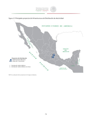 Figura 3.7 Principales proyectos de infraestructura de Distribución de electricidad 
76 
2 
1 
1 . Distribución 
Valle 
de 
México 
2 . Distribución 
Valle 
de 
México 
(2a 
Fase) 
10 
6 
1 0 
4 
Proy ectos 
de 
Dis tribución 
Subestaciones 
Eléctricas 
Líneas 
de 
T ransmisión 
NOTA: La ubicación de los proyectos en el mapa es indicativa. 
 