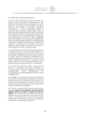82 
3.4. Fuentes de financiamiento 
Por medio de la instrumentación de la Reforma, será 
posible atraer inversiones complementarias que 
permitirán mantener el superávit energético, no sólo a 
través de incrementos en la producción de gas y 
petróleo; sino también, de energías renovables, 
bioenergéticos y otros combustibles fósiles. El 
aumento en la inversión estará ligado tanto al 
incremento del PIB generado por el efecto combinado 
de las distintas reformas estructurales en proceso de 
instrumentación y por las oportunidades de negocios 
que se abren bajo el nuevo marco legal y regulatorio 
del sector energético en nuestro país. Gradualmente, 
estas inversiones también facilitarán el crecimiento de 
la oferta de energéticos secundarios, la ampliación del 
transporte y distribución de energía y, de forma 
paulatina, harán posible la expansión de la oferta a 
comunidades con menor nivel de desarrollo. 
La transformación del sector será posible gracias a 
una mejor selección de las inversiones y eficiencia de 
las empresas operadoras, tanto las del Estado como 
las privadas; la multiplicación de proyectos a partir de 
un mayor número de empresas compitiendo en los 
distintos segmentos de los mercados y la rectoría del 
Estado mediante ordenamientos y regulación. En el 
periodo 2013-2018, las inversiones de origen privado 
pueden alcanzar una participación de 27% del total. 
En términos de inversión, el efecto inercial que ha 
tenido el crecimiento del sector energético se 
manifiesta en las inversiones realizadas con recursos 
presupuestarios como históricamente ha 
correspondido a la responsabilidad del Estado a través 
de PEMEX y CFE. 
Sin embargo, si bien ese reto inercial se mantendrá 
hasta 2018 y continuará posteriormente, ahora se 
llevará a cabo bajo un modelo en el que Pemex y CFE 
sean empresas productivas del Estado. Se observa el 
inicio de una nueva tendencia, distinta y fuerte, que se 
detona por la Reforma Energética. 
Por lo tanto, el potencial de inversión privado que se 
presenta a partir de la Reforma, podría alcanzar 
20,000 millones de dólares anuales del 2015 al 
2018. Estas son cifras que en términos del periodo, 
agregan más de una cuarta parte de la inversión en el 
sector. El porcentaje de la inversión privada podría 
representar un monto igual o superior al que aportan 
los recursos presupuestarios del Estado. 
 