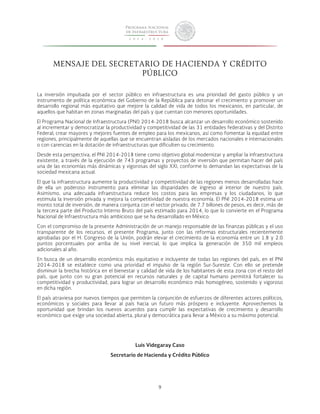 MENSAJE DEL SECRETARIO DE HACIENDA Y CRÉDITO 
PÚBLICO 
La inversión impulsada por el sector público en infraestructura es una prioridad del gasto público y un 
instrumento de política económica del Gobierno de la República para detonar el crecimiento y promover un 
desarrollo regional más equitativo que mejore la calidad de vida de todos los mexicanos, en particular, de 
aquellos que habitan en zonas marginadas del país y que cuentan con menores oportunidades. 
El Programa Nacional de Infraestructura (PNI) 2014-2018 busca alcanzar un desarrollo económico sostenido 
al incrementar y democratizar la productividad y competitividad de las 31 entidades federativas y del Distrito 
Federal; crear mayores y mejores fuentes de empleo para los mexicanos, así como fomentar la equidad entre 
regiones, principalmente de aquellas que se encuentran aisladas de los mercados nacionales e internacionales 
o con carencias en la dotación de infraestructuras que dificulten su crecimiento. 
Desde esta perspectiva, el PNI 2014-2018 tiene como objetivo global modernizar y ampliar la infraestructura 
existente, a través de la ejecución de 743 programas y proyectos de inversión que permitan hacer del país 
una de las economías más dinámicas y vigorosas del siglo XXI, conforme lo demandan las expectativas de la 
sociedad mexicana actual. 
El que la infraestructura aumente la productividad y competitividad de las regiones menos desarrolladas hace 
de ella un poderoso instrumento para eliminar las disparidades de ingreso al interior de nuestro país. 
Asimismo, una adecuada infraestructura reduce los costos para las empresas y los ciudadanos, lo que 
estimula la inversión privada y mejora la competitividad de nuestra economía. El PNI 2014-2018 estima un 
monto total de inversión, de manera conjunta con el sector privado, de 7.7 billones de pesos, es decir, más de 
la tercera parte del Producto Interno Bruto del país estimado para 2014, lo que lo convierte en el Programa 
Nacional de Infraestructura más ambicioso que se ha desarrollado en México. 
Con el compromiso de la presente Administración de un manejo responsable de las finanzas públicas y el uso 
transparente de los recursos, el presente Programa, junto con las reformas estructurales recientemente 
aprobadas por el H. Congreso de la Unión, podrán elevar el crecimiento de la economía entre un 1.8 y 2.0 
puntos porcentuales por arriba de su nivel inercial, lo que implica la generación de 350 mil empleos 
adicionales al año. 
En busca de un desarrollo económico más equitativo e incluyente de todas las regiones del país, en el PNI 
2014-2018 se establece como una prioridad el impulso de la región Sur-Sureste. Con ello se pretende 
disminuir la brecha histórica en el bienestar y calidad de vida de los habitantes de esta zona con el resto del 
país, que junto con su gran potencial en recursos naturales y de capital humano permitirá fortalecer su 
competitividad y productividad, para lograr un desarrollo económico más homogéneo, sostenido y vigoroso 
en dicha región. 
El país atraviesa por nuevos tiempos que permiten la conjunción de esfuerzos de diferentes actores políticos, 
económicos y sociales para llevar al país hacia un futuro más próspero e incluyente. Aprovechemos la 
oportunidad que brindan los nuevos acuerdos para cumplir las expectativas de crecimiento y desarrollo 
económico que exige una sociedad abierta, plural y democrática para llevar a México a su máximo potencial. 
Luis Videgaray Caso 
Secretario de Hacienda y Crédito Público 
9 
 