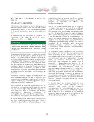 93 
4.3. Objetivo, estrategias y líneas de 
acción 
4.3.1. Objetivo del sector 
México necesita asegurar el abasto de agua para 
ésta y las generaciones futuras, de tal manera que el 
recurso se constituya en una fortaleza que propicie 
el desarrollo económico, social y sustentable del 
país. 
A continuación se presentan el objetivo, las 
estrategias y las líneas de acción del sector 
hídráulico en el PNI 2014-2018. 
Objetivo 3 
Incrementar la infraestructura hidráulica, tanto para 
asegurar agua destinada al consumo humano y riego 
agrícola, como para saneamiento y protección contra 
inundaciones. 
El agua es un líquido vital para el desarrollo integral 
de un país, la distribución equitativa de este bien 
ayuda a cerrar la brecha de marginación entre las 
diferentes regiones, incrementando la productividad 
y competitividad del país. Para alcanzar lo anterior, 
es necesario continuar con el desarrollo de obras 
que permitan que el agua potable llegue a todos los 
mexicanos, así como garantizar la cobertura total 
de alcantarillado y saneamiento con el fin de evitar 
enfermedades de origen hidrosanitario que impidan 
la realización de las actividades económicas de las 
personas. 
También es necesario asegurar el abastecimiento de 
agua para riego agrícola, ya que es un sector que 
proporciona seguridad alimentaria al país. Un sector 
agrícola productivo y competitivo permitirá reducir 
los índices de pobreza alimentaria. 
Adicionalmente, el desarrollo de infraestructura de 
protección a centros de población garantiza que las 
vías de comunicación entre distintas regiones no 
sean afectadas ante la ocurrencia de eventos 
meteorológicos extremos, impidiendo la 
interrupción de las actividades económicas y 
reduciendo los daños potenciales a las poblaciones. 
Al sector hidráulico de nuestro país le corresponde 
una parte muy importante en el plan para mover a 
México, el desarrollo de infraestructura en esta 
materia contribuirá a alcanzar un México en paz, 
lograr un México incluyente, impulsar un México 
próspero, y consolidar un México con 
responsabilidad global. 
Acorde con los cambios de fondo que se requieren 
en el país, y con una nueva visión de la gestión del 
agua, se desarrollará la infraestructura necesaria 
para avanzar hacia la prestación sustentable de los 
servicios de agua. No se pueden seguir realizando 
obras que no sean amigables con el medio ambiente 
y que no den una garantía de sustentabilidad. Las 
nuevas fuentes de abastecimiento, las condiciones 
salubres en el desalojo de las aguas residuales, el 
tratamiento y la reutilización del agua, así como la 
seguridad de la población ante fenómenos 
hidrometeorológicos extremos, son bases 
fundamentales para el desarrollo y prosperidad de la 
sociedad mexicana. 
Se explorarán nuevos mecanismos de inversión y 
diversificarán las fuentes de financiamiento, que 
sean atractivas a los inversionistas, para la 
construcción de la infraestructura que se requiere , y 
se avanzará en una mayor coordinación y sinergia 
entre las instancias federales, estatales y 
municipales que conforma el sector para el 
desarrollo y aprovechamiento óptimo de la 
infraestructura hidráulica del país por medio de 
mecanismos de transversalidad entre las 
dependencias, entidades, organismos e instituciones 
federales y de convenios, acuerdos, reglas de 
operación, programas especiales con incumbencia 
territorial determinada, proyectos y acciones de 
infraestructura específicas en el ámbito local, que 
permitan abatir las brechas de cobertura entre las 
diferentes regiones, entidades federativas y zonas 
urbanas y rurales. 
Se buscará lograr que el aprovechamiento de la 
infraestructura del sector hidráulico en sus 
diferentes usos cumpla con los estándares 
internacionales de sustentabilidad en sus tres 
aspectos: social, económico y ambiental, y lograr 
que la seguridad de la población y sus bienes se 
encuentre garantizada ante la presencia de los 
efectos del cambio climático a nivel global. 
 