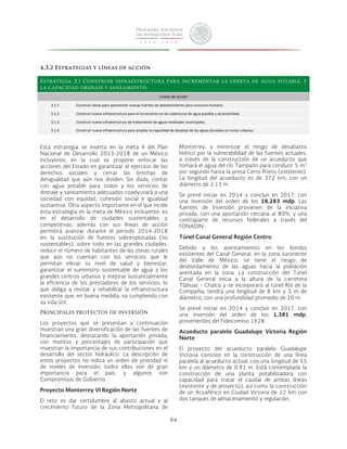 94 
4.3.2 Estrategias y líneas de acción 
Estrategia 3.1 Construir infraestructura para incrementar la oferta de agua potable, y 
la capacidad drenaje y saneamiento 
Líneas 
de 
acción 
3.1.1 
Construir 
obras 
para 
aprovechar 
nuevas 
fuentes 
de 
abastecimiento 
para 
consumo 
humano. 
3.1.2 
Construir 
nueva 
infraestructura 
para 
el 
incremento 
en 
las 
coberturas 
de 
agua 
potable 
y 
alcantarillado. 
3.1.3 
Construir 
nueva 
infraestructura 
de 
tratamiento 
de 
aguas 
residuales 
municipales. 
3.1.4 
Construir 
nueva 
infraestructura 
para 
ampliar 
la 
capacidad 
de 
desalojo 
de 
las 
aguas 
pluviales 
en 
zonas 
urbanas. 
Esta estrategia se inserta en la meta II del Plan 
Nacional de Desarrollo 2013-2018 de un México 
Incluyente, en la cual se propone enfocar las 
acciones del Estado en garantizar el ejercicio de los 
derechos sociales y cerrar las brechas de 
desigualdad que aún nos dividen. Sin duda, contar 
con agua potable para todos y los servicios de 
drenaje y saneamiento adecuados coadyuvará a una 
sociedad con equidad, cohesión social e igualdad 
sustantiva. Otro aspecto importante en el que incide 
esta estrategia en la meta de México Incluyente, es 
en el desarrollo de ciudades sustentables y 
competitivas, además con sus líneas de acción 
permitirá avanzar durante el periodo 2014-2018 
en: la sustitución de fuentes sobrexplotadas (no 
sustentables), sobre todo en las grandes ciudades, 
reducir el número de habitantes de las zonas rurales 
que aún no cuentan con los servicios que le 
permitan elevar su nivel de salud y bienestar, 
garantizar el suministro sustentable de agua a los 
grandes centros urbanos y mejorar sustancialmente 
la eficiencia de los prestadores de los servicios, lo 
que obliga a revisar y rehabilitar la infraestructura 
existente que, en buena medida, va cumpliendo con 
su vida útil. 
Principales proyectos de inversión 
Los proyectos que se presentan a continuación 
muestran una gran diversificación de las fuentes de 
financiamiento, destacando la aportación privada, 
con montos y porcentajes de participación que 
muestran la importancia de sus contribuciones en el 
desarrollo del sector hidráulico. La descripción de 
estos proyectos no indica un orden de prioridad ni 
de niveles de inversión; todos ellos son de gran 
importancia para el país, y algunos son 
Compromisos de Gobierno. 
Proyecto Monterrey VI Región Norte 
El reto es dar certidumbre al abasto actual y al 
crecimiento futuro de la Zona Metropolitana de 
Monterrey, y minimizar el riesgo de desabasto 
hídrico por la vulnerabilidad de las fuentes actuales, 
a través de la construcción de un acueducto que 
tomará el agua del río Tampaón para conducir 5 m3 
por segundo hasta la presa Cerro Prieto (existente). 
La longitud del acueducto es de 372 km, con un 
diámetro de 2.13 m. 
Se prevé iniciar en 2014 y concluir en 2017, con 
una inversión del orden de los 18,283 mdp. Las 
fuentes de inversión provienen de la iniciativa 
privada, con una aportación cercana al 80%, y una 
contraparte de recursos federales a través del 
FONADIN. 
Túnel Canal General Región Centro 
Debido a los asentamientos en los bordos 
existentes del Canal General, en la zona suroriente 
del Valle de México, se tiene el riesgo de 
desbordamiento de las aguas hacia la población 
asentada en la zona. La construcción del Túnel 
Canal General inicia a la altura de la carretera 
Tláhuac - Chalco y se incorporará al túnel Río de la 
Compañía; tendrá una longitud de 8 km y 5 m de 
diámetro, con una profundidad promedio de 20 m. 
Se prevé iniciar en 2014 y concluir en 2017, con 
una inversión del orden de los 1,381 mdp, 
provenientes del Fideicomiso 1928. 
Acueducto paralelo Guadalupe Victoria Región 
Norte 
El proyecto del acueducto paralelo Guadalupe 
Victoria consiste en la construcción de una línea 
paralela al acueducto actual, con una longitud de 55 
km y un diámetro de 0.91 m. Está contemplada la 
construcción de una planta potabilizadora con 
capacidad para tratar el caudal de ambas líneas 
(existente y de proyecto), así como la construcción 
de un Acuaférico en Ciudad Victoria de 22 km con 
dos tanques de almacenamiento y regulación. 
 