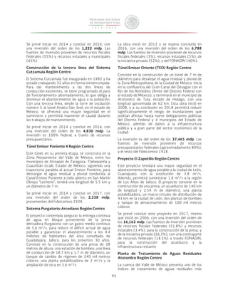 95 
Se prevé iniciar en 2014 y concluir en 2016, con 
una inversión del orden de los 1,222 mdp. Las 
fuentes de inversión provienen de recursos fiscales 
federales (55%) y recursos estatales y municipales 
(45%). 
Construcción de la tercera línea del Sistema 
Cutzamala Región Centro 
El Sistema Cutzamala fue inaugurado en 1982 y ha 
estado trabajando 32 años en forma ininterrumpida. 
Para dar mantenimiento a las dos líneas de 
conducción existentes, se tiene programado el paro 
de funcionamiento alternadamente, lo que obliga a 
disminuir el abastecimiento de agua a la población. 
Con una tercera línea, desde la torre de oscilación 
número 5 al túnel Analco-San José, en el estado de 
México, se ofrecerá una mayor seguridad en el 
suministro y permitirá mantener el caudal durante 
los trabajos de mantenimiento. 
Se prevé iniciar en 2014 y concluir en 2016, con 
una inversión del orden de los 4,830 mdp. La 
inversión es 100% federal, a través de recursos 
presupuestarios. 
Túnel Emisor Poniente II Región Centro 
Este túnel, en su primera etapa, se construirá en la 
Zona Norponiente del Valle de México, entre los 
municipios de Atizapán de Zaragoza, Tlalnepantla y 
Cuautitlán Izcalli, Estado de México, siguiendo una 
trayectoria paralela al actual Emisor Poniente, para 
descargar el agua residual y pluvial conducida al 
Canal Emisor Poniente a cielo abierto en San Martín 
Obispo “Lechería”; tendrá una longitud de 5.5 km y 
un diámetro de 7 m. 
Se prevé iniciar en 2014 y concluir en 2017, con 
una inversión del orden de los 2,228 mdp, 
provenientes del Fideicomiso 1928. 
Sistema Purgatorio-Arcediano Región Centro 
El proyecto contempla asegurar la entrega continua 
de agua en bloque proveniente de la presa 
derivadora Purgatorio con un gasto medio continuo 
de 5.6 m3/s, para reducir el déficit actual de agua 
potable y garantizar el abastecimiento a los 4.4 
millones de habitantes del área conurbada de 
Guadalajara, Jalisco, para los próximos 30 años. 
Consiste en la construcción de una presa de 28 
metros de altura, una estación de bombeo, una línea 
de conducción de 18.7 km y 1.7 m de diámetro, un 
tanque de cambio de régimen de 240 mil metros 
cúbicos, una planta potabilizadora de 2 m3/s y la 
ampliación de otra en 3.6 m3/s 
La obra inició en 2013 y se espera concluirla en 
2016, con una inversión del orden de los 6,788 
mdp. Las fuentes de inversión provienen de recursos 
fiscales federales (3%), recursos estatales (5%), de 
la iniciativa privada (52%), y del FONADIN (40%). 
Túnel Emisor Oriente (TEO) Región Centro 
Consiste en la construcción de un túnel de 7 m de 
diámetro para desalojar el agua residual y pluvial de 
la Zona Metropolitana de la Ciudad de México. Inicia 
en la confluencia del Gran Canal del Desagüe con el 
Río de los Remedios (límite del Distrito Federal con 
el estado de México), y terminará en el municipio de 
Atotonilco de Tula, estado de Hidalgo, con una 
longitud aproximada de 62 km. Esta obra inició en 
2008, y a su conclusión en 2018 permitirá reducir 
significativamente el riesgo de inundaciones que 
podrían afectar hasta nueve delegaciones políticas 
del Distrito Federal y 4 municipios del Estado de 
México, además de daños a la infraestructura 
pública y a gran parte del sector económico de la 
ciudad. 
La inversión es del orden de los 37,465 mdp. Las 
fuentes de inversión provienen de recursos 
presupuestarios federales (aproximadamente 80%), 
y el resto del Fideicomiso 1928. 
Proyecto El Zapotillo Región Centro 
Este proyecto brindará una mayor seguridad en el 
abastecimiento de agua potable a la ciudad de León, 
Guanajuato, con la sustitución de 3.8 m3/s. 
Además, permitirá suministrar 1.8 m3/s a la región 
de Los Altos de Jalisco. El proyecto consiste en la 
construcción de una presa, un acueducto de 140 km 
de longitud y 2.54 m de diámetro, una planta 
potabilizadora, un macro-circuito de distribución de 
43 km en la ciudad de León, dos plantas de bombeo 
y tanque de almacenamiento de 100 mil metros 
cúbicos 
Se prevé concluir este proyecto en 2017, mismo 
que inició en 2006, con una inversión del orden de 
los 16,162 mdp. Las fuentes de inversión provienen 
de recursos fiscales federales (51.8%) y recursos 
estatales (3.4%), para la construcción de la presa, y 
de la iniciativa privada (26.3%), con una contraparte 
de recursos federales (18.5%) a través FONADIN, 
para la construcción del acueducto y la 
infraestructura restante. 
Planta de Tratamiento de Aguas Residuales 
Atotonilco Región Centro 
La cuenca del Valle de México presenta uno de los 
índices de tratamiento de aguas residuales más 
 