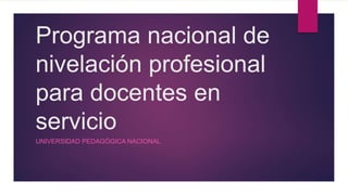 Programa nacional de
nivelación profesional
para docentes en
servicio
UNIVERSIDAD PEDAGÓGICA NACIONAL
 
