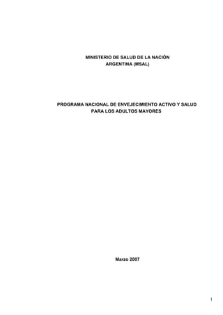 MINISTERIO DE SALUD DE LA NACIÓN
ARGENTINA (MSAL)
PROGRAMA NACIONAL DE ENVEJECIMIENTO ACTIVO Y SALUD
PARA LOS ADULTOS MAYORES
Marzo 2007
1
 